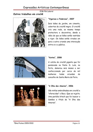 Expressões Artísticas Contemporâneas
                         ECM-Pós Laboral
Outros trabalhos em crochê

                                  “Vigoroso e Poderoso”, 2007

                                  Dois leões de jardim, em cimento,
                                  cobertos de crochê negro. O crochê
                                  cria uma rede, ao mesmo tempo
                                  protectora e decorativa, dando a
                                  idéia de que os leões estão vestidos
                                  a rigor. Os leões estão virados um
                                  para o outro criando uma interacção
                                  entre si e o público.




                                  “Varina”, 2008

                                  A colcha de crochê gigante que foi
                                  pendurada na Ponte D. Luís, no
                                  Porto, demorou seis meses a ser
                                  confeccionada por cerca de mil
                                  mulheres     todas      oriundas    do
                                  concelho de Santa Maria da Feira.



                                  “A Ilha dos Amores”, 2006

                                  São ninfas embrulhadas em crochê e
                                  "oferecidas" a Baco. Que as rejeita.
                                  Uma paródia kitsch que foi buscar a
                                  Camões o título de “A Ilha dos
                                  Amores”.




Tânia Prates 2009/2010                                         Página 13
 