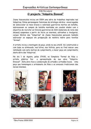 Expressões Artísticas Contemporâneas
                              ECM-Pós Laboral
                O projecto “Valquíria Enxoval”

Joana Vasconcelos iniciou em 2004 uma série de trabalhos inspirados nas
Valquírias. Estas personagens femininas da mitologia nórdica encarregadas
de seleccionar os mais bravos e valorosos guerreiros mortos em batalha,
sobrevoavam os campos de batalha montadas em cavalos alados com o
objectivo de recrutar os futuros guerreiros de Odin (soberano do reino dos
deuses) suspensos a partir do tecto os enormes, estranhos e invulgares,
corpos têxteis das “Valquírias” de Joana Vasconcelos parecem também
sobrevoar os espaços em prospecção de matéria nobre para tarefas
“divinas”.

A artista iniciou a montagem da peça, ainda no seu ateliê. Vai construindo-a
com base no alinhavado, nos bilros, nos feltros, para no final nascer uma
instalação com sete metros de cumprimento, a maior peça em comprimento
desta série das ‘Valquírias’.

No dia 1 de Agosto, pelas 17H30, no Complexo Termal de Nisa a
artista plástica fez        a apresentação da sua obra “Valquíria
Enxoval” . Esta obra teve a colaboração de artesãs e artesãos locais. Uma
peça que homenageia o artesanato de Nisa e os enxovais tradicionais das
noivas nisenses.




Tânia Prates 2009/2010                                             Página 14
 