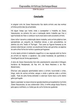 Expressões Artísticas Contemporâneas
                              ECM-Pós Laboral




                               Conclusão


A singular arte de Joana Vasconcelos faz desta artista uma das minhas
artistas preferidas da actualidade.

Há algum tempo que tenho vindo a acompanhar o trabalho da Joana
Vasconcelos, no entanto foi com a realização deste trabalho que tive a
oportunidade de falar e conhecer muito mais sobre esta excelente artista.

Como referi durante a elaboração deste trabalho, esta artista plástica tem
apresentado um conjunto de trabalhos únicos, e sem precedentes, no
domínio da arte “made in” Portugal. Tais como as figuras humanas ou de
animais cobertas por crochet, as esculturas feitas com garrafas, os sapatos
de salto altos feitos de tachos e panelas portuguesas.

A arte desta artista é realmente magnífica e o seu segredo está no facto
da artista se inspirar, e apoderar, nas coisas mundanas, do quotidiano e
transfigurá-las de forma apaixonante.

A obra de Joana Vasconcelos tem sido unanimemente associada à linhagem
herdeira do Readymade, da Pop Art, do Novo Realismo e do Pós-
Modernismo.

Efectuei uma pesquisa aprofundada sobre a artista recorrendo a sites,
blogs, mails de outros artistas, amigos e ainda a galerias onde a artista
expôs. Pude de esta forma entender e valorizar muito mais a arte deste
génio português.

Quero expressar os meus sinceros agradecimentos principalmente á artista
Joana Vasconcelos, ao seu colaborador Júlio, à minha amiga Dulce Patarra
pelo apoio e estímulo, e a todos que de certa forma me ajudaram.




Tânia Prates 2009/2010                                             Página 15
 