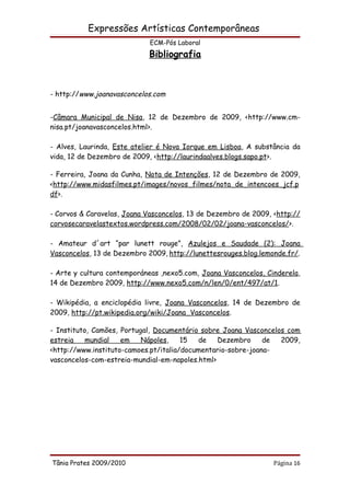 Expressões Artísticas Contemporâneas
                             ECM-Pós Laboral
                            Bibliografia



- http://www.joanavasconcelos.com


-Câmara Municipal de Nisa, 12 de Dezembro de 2009, <http://www.cm-
nisa.pt/joanavasconcelos.html>.

- Alves, Laurinda, Este atelier é Nova Iorque em Lisboa, A substância da
vida, 12 de Dezembro de 2009, <http://laurindaalves.blogs.sapo.pt>.

- Ferreira, Joana da Cunha, Nota de Intenções, 12 de Dezembro de 2009,
<http://www.midasfilmes.pt/images/novos_filmes/nota_de_intencoes_jcf.p
df>.

- Corvos & Caravelas, Joana Vasconcelos, 13 de Dezembro de 2009, <http://
corvosecaravelastextos.wordpress.com/2008/02/02/joana-vasconcelos/>.

- Amateur d´art “par lunett rouge”, Azulejos e Saudade (2): Joana
Vasconcelos, 13 de Dezembro 2009, http://lunettesrouges.blog.lemonde.fr/.

- Arte y cultura contemporáneas ,nexo5.com, Joana Vasconcelos, Cinderela,
14 de Dezembro 2009, http://www.nexo5.com/n/len/0/ent/497/at/1.

- Wikipédia, a enciclopédia livre, Joana Vasconcelos, 14 de Dezembro de
2009, http://pt.wikipedia.org/wiki/Joana_Vasconcelos.

- Instituto, Camões, Portugal, Documentário sobre Joana Vasconcelos com
estreia    mundial   em    Nápoles,    15  de    Dezembro     de  2009,
<http://www.instituto-camoes.pt/italia/documentario-sobre-joana-
vasconcelos-com-estreia-mundial-em-napoles.html>




Tânia Prates 2009/2010                                           Página 16
 