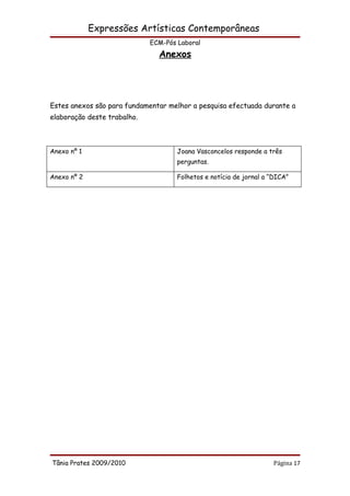 Expressões Artísticas Contemporâneas
                             ECM-Pós Laboral
                               Anexos




Estes anexos são para fundamentar melhor a pesquisa efectuada durante a
elaboração deste trabalho.



Anexo nº 1                           Joana Vasconcelos responde a três
                                     perguntas.

Anexo nº 2                           Folhetos e notícia de jornal a “DICA”




Tânia Prates 2009/2010                                               Página 17
 