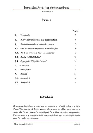 Expressões Artísticas Contemporâneas
                                ECM-Pós Laboral




                                  Índice:



                                                                      Página

 1.     Introdução                                                       3

 2.     A Arte Contemporânea e as suas questões                          4

 3.     Joana Vasconcelos e o caminho da arte                            5

 3.1    Uma artista contemporânea e de tradições                         8

 3.2. As obras principais de Joana Vasconcelos                           9

 3.3. A arte “BORDALIANA”                                               12

 3.4. O projecto “Valquíria Enxoval”                                    14

 5.     Conclusão                                                       15

 6.     Bibliografia                                                    16

 7.     Anexos                                                          17

 7.1. Anexo nº 1                                                        18

 7.2. Anexo nº 2                                                        19




                                Introdução


O presente trabalho é o resultado da pesquisa e reflexão sobre a artista
Joana Vasconcelos. A Joana Vasconcelos é uma agradável surpresa para
todos nós. Por ser jovem. Por ser original. Por utilizar materiais inesperados.
É sobre a sua arte que quero falar neste trabalho e sobre a sua importância
para Portugal e para o mundo.


Tânia Prates 2009/2010                                                 Página 2
 