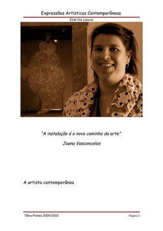 Expressões Artísticas Contemporâneas
                            ECM-Pós Laboral




          “A instalação é o novo caminho da arte”

                         Joana Vasconcelos




A artista contemporânea




Tânia Prates 2009/2010                              Página 5
 