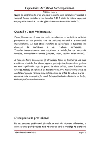 Expressões Artísticas Contemporâneas
                                 ECM-Pós Laboral
Quem se lembraria de criar um sapato gigante com panelas portuguesas e
tampas? Ou um candelabro com tampões O.B? E ainda de colocar naperons
em pequenos animais e crochés gigantes em monumentos nacionais...?




Quem é a Joana Vasconcelos?
Joana Vasconcelos é uma das mais reconhecidas e mediáticas artistas
portuguesa da sua geração, com um percurso nacional e internacional
impressionante. As suas obras resultam da apropriação e subversão de
objectos     do     quotidiano       e    da       tradição   portuguesa.
Trabalha frequentemente com esculturas e instalações em materiais
variados, principalmente tramas (crochet, tricot, tecidos, entre outros).


A fama de Joana Vasconcelos já atravessou todas as fronteiras. As suas
esculturas e instalações são um jogo em que objectos do quotidiano ganham
um novo significado, seja do ponto de vista crítico, como funcional ou
estético. Nasceu em Paris a 8 de Novembro de 1971, mas estudou e vive na
capital portuguesa. Formou-se na mítica escola de artes de Lisboa, o ar.co –
centro de arte e comunicação visual. Estudou Joalharia e Desenho no Ar-Co,
onde foi professora de escultura.




O seu percurso profissional
No seu percurso profissional já expôs em mais de 14 países diferentes, e
entre as suas participações mais relevantes está a presença na Bienal de

Tânia Prates 2009/2010                                                Página 6
 