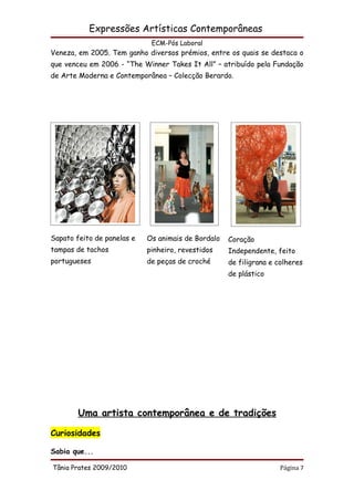 Expressões Artísticas Contemporâneas
                             ECM-Pós Laboral
Veneza, em 2005. Tem ganho diversos prémios, entre os quais se destaca o
que venceu em 2006 - “The Winner Takes It All” – atribuído pela Fundação
de Arte Moderna e Contemporânea – Colecção Berardo.




Sapato feito de panelas e   Os animais de Bordalo   Coração
tampas de tachos            pinheiro, revestidos    Independente, feito
portugueses                 de peças de croché      de filigrana e colheres
                                                    de plástico




        Uma artista contemporânea e de tradições

Curiosidades

Sabia que...

Tânia Prates 2009/2010                                              Página 7
 