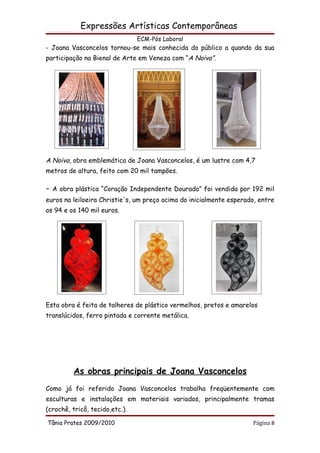 Expressões Artísticas Contemporâneas
                                ECM-Pós Laboral
- Joana Vasconcelos tornou-se mais conhecida do público a quando da sua
participação na Bienal de Arte em Veneza com “A Noiva”.




A Noiva, obra emblemática de Joana Vasconcelos, é um lustre com 4,7
metros de altura, feito com 20 mil tampões.

-   A obra plástica “Coração Independente Dourado” foi vendida por 192 mil
euros na leiloeira Christie's, um preço acima do inicialmente esperado, entre
os 94 e os 140 mil euros.




Esta obra é feita de talheres de plástico vermelhos, pretos e amarelos
translúcidos, ferro pintada e corrente metálica.




          As obras principais de Joana Vasconcelos
Como já foi referido Joana Vasconcelos trabalha freqüentemente com
esculturas e instalações em materiais variados, principalmente tramas
(crochê, tricô, tecido,etc.).

Tânia Prates 2009/2010                                               Página 8
 