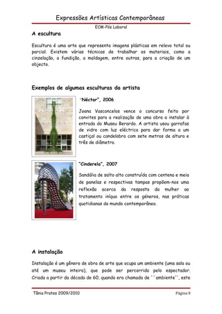 Expressões Artísticas Contemporâneas
                               ECM-Pós Laboral
A escultura

Escultura é uma arte que representa imagens plásticas em relevo total ou
parcial. Existem várias técnicas de trabalhar os materiais, como a
cinzelação, a fundição, a moldagem, entre outras, para a criação de um
objecto.




Exemplos de algumas esculturas da artista

                         “Néctar”, 2006

                     Joana Vasconcelos vence o concurso feito por
                     convites para a realização de uma obra a instalar à
                     entrada do Museu Berardo. A artista usou garrafas
                     de vidro com luz eléctrica para dar forma a um
                     castiçal ou candelabro com sete metros de altura e
                     três de diâmetro.



                     “Cinderela”, 2007

                     Sandália de salto alto construída com centena e meia
                     de panelas e respectivas tampas propõem-nos uma
                     reflexão     acerca   da    resposta   da   mulher   ao
                     tratamento iníquo entre os géneros, nas práticas
                     quotidianas do mundo contemporâneo.




A instalação

Instalação é um gênero de obra de arte que ocupa um ambiente (uma sala ou
até um museu inteiro), que pode ser percorrido pelo espectador.
Criada a partir da década de 60, quando era chamada de ``ambiente'', este


Tânia Prates 2009/2010                                               Página 9
 
