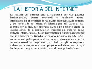 LA HISTORIA DEL INTERNET
La historia del internet esta caracterizada por dos palabras
fundamentales, guerra mercantil y revolución tecno-
informatica, en un principio la red era un sitio demasiado sombrío
y era controlada por Microsoft liderada por Bill Gates el cual
cobraba por su uso, fue entonces cuando un pequeño grupo de
jóvenes genios de la computación empezaron a crear un nuevo
software informático que fuese mas versátil en el cual pudiese tener
acceso a archivos multimedia fue entonces cuando nació MOSAIC
un nuevo navegador gratuito, el cual se extendió como un virus fue
entonces cuando el empresario Jim Clark de Sylicon empezó a
trabajar con estos jóvenes en un proyecto ambicioso proyecto que
los llevaría a una guerra a muerte contra el monopolio de Gates.
 