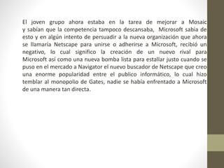 El joven grupo ahora estaba en la tarea de mejorar a Mosaic
y sabían que la competencia tampoco descansaba, Microsoft sabia de
esto y en algún intento de persuadir a la nueva organización que ahora
se llamaría Netscape para unirse o adherirse a Microsoft, recibió un
negativo, lo cual significo la creación de un nuevo rival para
Microsoft así como una nueva bomba lista para estallar justo cuando se
puso en el mercado a Navigator el nuevo buscador de Netscape que creo
una enorme popularidad entre el publico informático, lo cual hizo
temblar al monopolio de Gates, nadie se había enfrentado a Microsoft
de una manera tan directa.
 