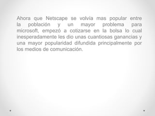 Ahora que Netscape se volvía mas popular entre
la población y un mayor problema para
microsoft, empezó a cotizarse en la bolsa lo cual
inesperadamente les dio unas cuantiosas ganancias y
una mayor popularidad difundida principalmente por
los medios de comunicación.
 