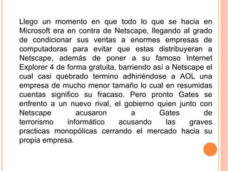 Llego un momento en que todo lo que se hacia en
Microsoft era en contra de Netscape, llegando al grado
de condicionar sus ventas a enormes empresas de
computadoras para evitar que estas distribuyeran a
Netscape, además de poner a su famoso Internet
Explorer 4 de forma gratuita, barriendo así a Netscape el
cual casi quebrado termino adhiriéndose a AOL una
empresa de mucho menor tamaño lo cual en resumidas
cuentas significo su fracaso. Pero pronto Gates se
enfrento a un nuevo rival, el gobierno quien junto con
Netscape acusaron a Gates de
terrorismo informático acusando las graves
practicas monopólicas cerrando el mercado hacia su
propia empresa.
 