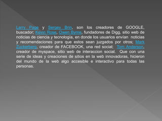 Larry Page y Sergey Brin, son los creadores de GOOGLE,
buscador; Kevin Rose, Owen Byrne, fundadores de Digg, sitio web de
noticias de ciencia y tecnología, en donde los usuarios envían noticias
y recomendaciones para que estos sean juzgados por otros; Mark
Zuckerberg, creador de FACEBOOK, una red social; Tom Anderson,
creador de myspace, sitio web de interaccion social. Que con una
serie de ideas y creaciones de sitios en la web innovadoras, hicieron
del mundo de la web algo accesible e interactivo para todas las
personas.
 