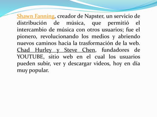 Shawn Fanning, creador de Napster, un servicio de
distribución de música, que permitió el
intercambio de música con otros usuarios; fue el
pionero, revolucionando los medios y abriendo
nuevos caminos hacia la trasformación de la web.
Chad Hurley y Steve Chen, fundadores de
YOUTUBE, sitio web en el cual los usuarios
pueden subir, ver y descargar videos, hoy en día
muy popular.
 