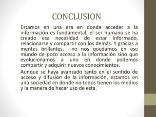CONCLUSION
Estamos en una era en donde acceder a la
información es fundamental, el ser humano se ha
creado esa necesidad de estar informado,
relacionarse y compartir con los demás. Y gracias a
mentes brillantes, no nos quedamos en ese
mundo de poco acceso a la información sino que
evolucionamos a uno en donde podemos
compartir y adquirir nuevos conocimientos.
Aunque se haya avanzado tanto en el sentido de
acceso y difusión de la información, estamos en
una sociedad en donde no todos tienen los medios
y la manera de hacer uso de esta.
 
