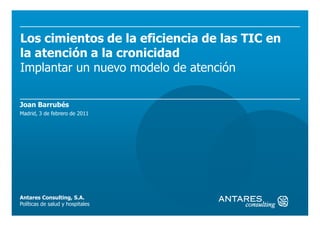 Los cimientos de la eficiencia de las TIC en
la atención a la cronicidad
Implantar un nuevo modelo de atención

Joan Barrubés
Madrid, 3 de febrero de 2011




Antares Consulting, S.A.
Políticas de salud y hospitales
 