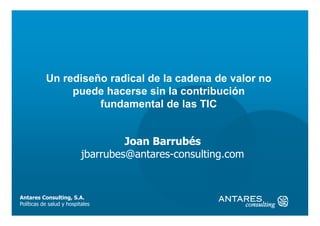 Un rediseño radical de la cadena de valor no
                puede hacerse sin la contribución
                     fundamental de las TIC


                                    Joan Barrubés
                           jbarrubes@antares-consulting.com


Antares Consulting, S.A.
Políticas de salud y hospitales
 