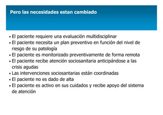 Pero las necesidades estan cambiado




• El paciente requiere una evaluación multidisciplinar
• El paciente necesita un plan preventivo en función del nivel de
  riesgo de su patología
• El paciente es monitorizado preventivamente de forma remota
• El paciente recibe atención sociosanitaria anticipándose a las
  crisis agudas
• Las intervenciones sociosantarias están coordinadas
• El paciente no es dado de alta
• El paciente es activo en sus cuidados y recibe apoyo del sistema
  de atención
 