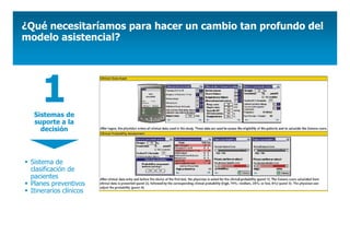 ¿Qué necesitaríamos para hacer un cambio tan profundo del
modelo asistencial?




     1
  Sistemas de
  suporte a la
    decisión



 Sistema de
 clasificación de
 pacientes
 Planes preventivos
 Itinerarios clínicos
 