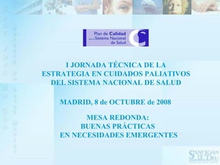I JORNADA TÉCNICA DE LA
ESTRATEGIA EN CUIDADOS PALIATIVOS
  DEL SISTEMA NACIONAL DE SALUD

    MADRID, 8 de OCTUBRE de 2008

          MESA REDONDA:
         BUENAS PRÁCTICAS
    EN NECESIDADES EMERGENTES
 