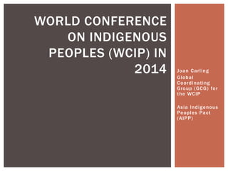 WORLD CONFERENCE
   ON INDIGENOUS
 PEOPLES (WCIP) IN
            2014     Joan Carling
                     Global
                     Coordinating
                     Group (GCG) for
                     the WCIP

                     Asia Indigenou s
                     Peoples Pact
                     (AIPP)
 