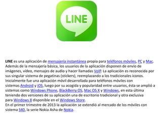 LINE es una aplicación de mensajería instantánea propia para teléfonos móviles, PC y Mac.
Además de la mensajería básica, los usuarios de la aplicación disponen de envío de
imágenes, vídeo, mensajes de audio y hacer llamadas VoIP. La aplicación es reconocida por
sus singular sistema de pegatinas (stickers), reemplazando a los tradicionales iconos.
Inicialmente fue una aplicación móvil desarrollada para teléfonos móviles con
sistemas Android y iOS, luego por su acogida y popularidad entre usuarios, ésta se amplió a
sistemas como Windows Phone, BlackBerry OS, Mac OS X y Windows, en esta última
teniendo dos versiones de su aplicación una de escritorio tradicional y otra exclusiva
para Windows 8 disponible en el Windows Store.
En el primer trimestre de 2013 la aplicación se extendió al mercado de los móviles con
sistema S40, la serie Nokia Asha de Nokia.

 