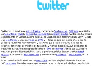 Twitter es un servicio de microblogging, con sede en San Francisco, California, con filiales
en San Antonio (Texas) y Boston (Massachusetts) enEstados Unidos. Twitter, Inc. fue creado
originalmente en California, pero está bajo la jurisdicción de Delaware desde 2007.7 Desde
que Jack Dorsey lo creó en marzo de 2006, y lo lanzó en julio del mismo año, la red ha
ganado popularidad mundialmente y se estima que tiene más de 200 millones de
usuarios, generando 65 millones de tuits al día y maneja más de 800.000 peticiones de
búsqueda diarias.1 Ha sido apodado como el "SMS de Internet".8 Entre sus usuarios se
destacan grandes figuras públicas, como el presidente de los Estados Unidos Barack
Obama, actores como Ashton Kutcher, y músicos como Katy Perry o Justin Bieber, entre
otros.
La red permite enviar mensajes de texto plano de corta longitud, con un máximo de
140 caracteres, llamados tweets, que se muestran en la página principal del usuario. Los

 