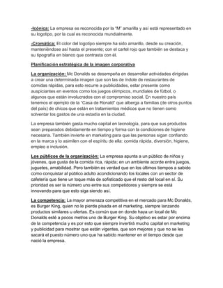 -Icónica: La empresa es reconocida por la “M” amarilla y así está representado en
su logotipo, por la cual es reconocida mundialmente.

-Cromática: El color del logotipo siempre ha sido amarillo, desde su creación,
manteniéndose así hasta el presente; con el cartel rojo que también se destaca y
su tipografía en blanco que contrasta con él.

Planificación estratégica de la imagen corporativa

La organización: Mc Donalds se desempeña en desarrollar actividades dirigidas
a crear una determinada imagen que son las de índole de restaurantes de
comidas rápidas, para esto recurre a publicidades, estar presente como
auspiciantes en eventos como los juegos olímpicos, mundiales de fútbol, o
algunos que están involucrados con el compromiso social. En nuestro país
tenemos el ejemplo de la “Casa de Ronald” que alberga a familias (de otros puntos
del país) de chicos que están en tratamientos médicos que no tienen como
solventar los gastos de una estadía en la ciudad.

La empresa también gasta mucho capital en tecnología, para que sus productos
sean preparados debidamente en tiempo y forma con la condiciones de higiene
necesaria. También invierte en marketing para que las personas sigan confiando
en la marca y lo asimilen con el espíritu de ella: comida rápida, diversión, higiene,
empleo e inclusión.

Los públicos de la organización: La empresa apunta a un público de niños y
jóvenes, que gusta de la comida rica, rápida; en un ambiente acorde entre juegos,
juguetes, amabilidad. Pero también es verdad que en los últimos tiempos a sabido
como conquistar al público adulto acondicionando los locales con un sector de
cafetería que tiene un toque más de sofisticado que el resto del local en sí. Su
prioridad es ser la número uno entre sus competidores y siempre se está
innovando para que esto siga siendo así.

La competencia: La mayor amenaza competitiva en el mercado para Mc Donalds,
es Burger King, quien no le pierde pisada en el marketing, siempre lanzando
productos similares u ofertas. Es común que en donde haya un local de Mc
Donalds esté a pocos metros uno de Burger King. Su objetivo es estar por encima
de la competencia y es por esto que siempre invertirá mucho capital en marketing
y publicidad para mostrar que están vigentes, que son mejores y que no se les
sacará el puesto número uno que ha sabido mantener en el tiempo desde que
nació la empresa.
 