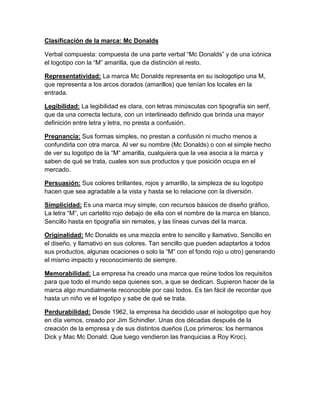 Clasificación de la marca: Mc Donalds

Verbal compuesta: compuesta de una parte verbal “Mc Donalds” y de una icónica
el logotipo con la “M” amarilla, que da distinción al resto.

Representatividad: La marca Mc Donalds representa en su isologotipo una M,
que representa a los arcos dorados (amarillos) que tenían los locales en la
entrada.

Legibilidad: La legibilidad es clara, con letras minúsculas con tipografía sin serif,
que da una correcta lectura, con un interlineado definido que brinda una mayor
definición entre letra y letra, no presta a confusión.

Pregnancia: Sus formas simples, no prestan a confusión ni mucho menos a
confundirla con otra marca. Al ver su nombre (Mc Donalds) o con el simple hecho
de ver su logotipo de la “M” amarilla, cualquiera que la vea asocia a la marca y
saben de qué se trata, cuales son sus productos y que posición ocupa en el
mercado.

Persuasión: Sus colores brillantes, rojos y amarillo, la simpleza de su logotipo
hacen que sea agradable a la vista y hasta se lo relacione con la diversión.

Simplicidad: Es una marca muy simple, con recursos básicos de diseño gráfico,
La letra “M”, un cartelito rojo debajo de ella con el nombre de la marca en blanco.
Sencillo hasta en tipografía sin remates, y las líneas curvas del la marca.

Originalidad: Mc Donalds es una mezcla entre lo sencillo y llamativo. Sencillo en
el diseño, y llamativo en sus colores. Tan sencillo que pueden adaptarlos a todos
sus productos, algunas ocaciones o solo la “M” con el fondo rojo u otro) generando
el mismo impacto y reconocimiento de siempre.

Memorabilidad: La empresa ha creado una marca que reúne todos los requisitos
para que todo el mundo sepa quienes son, a que se dedican. Supieron hacer de la
marca algo mundialmente reconocible por casi todos. Es tan fácil de recordar que
hasta un niño ve el logotipo y sabe de qué se trata.

Perdurabilidad: Desde 1962, la empresa ha decidido usar el isologotipo que hoy
en día vemos, creado por Jim Schindler. Unas dos décadas después de la
creación de la empresa y de sus distintos dueños (Los primeros: los hermanos
Dick y Mac Mc Donald. Que luego vendieron las franquicias a Roy Kroc).
 