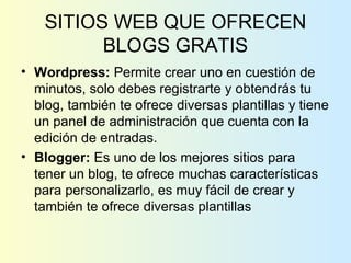 SITIOS WEB QUE OFRECEN
BLOGS GRATIS
• Wordpress: Permite crear uno en cuestión de
minutos, solo debes registrarte y obtendrás tu
blog, también te ofrece diversas plantillas y tiene
un panel de administración que cuenta con la
edición de entradas.
• Blogger: Es uno de los mejores sitios para
tener un blog, te ofrece muchas características
para personalizarlo, es muy fácil de crear y
también te ofrece diversas plantillas
 