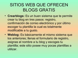 SITIOS WEB QUE OFRECEN
BLOGS GRATIS
• Crearblogs: Es un buen sistema que te permite
crear tu blog en tres pasos: registro,
confirmación de correo electrónico y por último
escoger tu plantilla la cual es totalmente
modificable a tu gusto.
• Weblog: Es básicamente el mismo sistema que
los anteriores; llenas el formulario de registro,
asignas el nombre a tu blog y escoges tu
plantilla; este sitio posee muy pocas plantillas a
utilizar.
 
