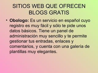 SITIOS WEB QUE OFRECEN
BLOGS GRATIS
• Obologo: Es un servicio en español cuyo
registro es muy fácil y sólo te pide unos
datos básicos. Tiene un panel de
administración muy sencillo y te permite
gestionar tus entradas, enlaces y
comentarios, y cuenta con una galería de
plantillas muy elegantes.
 