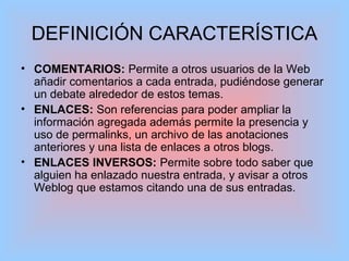 DEFINICIÓN CARACTERÍSTICA
• COMENTARIOS: Permite a otros usuarios de la Web
añadir comentarios a cada entrada, pudiéndose generar
un debate alrededor de estos temas.
• ENLACES: Son referencias para poder ampliar la
información agregada además permite la presencia y
uso de permalinks, un archivo de las anotaciones
anteriores y una lista de enlaces a otros blogs.
• ENLACES INVERSOS: Permite sobre todo saber que
alguien ha enlazado nuestra entrada, y avisar a otros
Weblog que estamos citando una de sus entradas.
 
