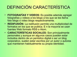 DEFINICIÓN CARACTERÍSTICA
• FOTOGRAFÍAS Y VIDEOS: Es posible además agregar
fotografías y videos a los blogs a los que se les llama
foto blogs o video blogs respectivamente.
• REDIFUSIÓN: La redifusión permite una multiplicidad de
formatos en los que se publica. E n la mayoría se usan
fuentes Web formato RSS o Atom.
• CARACTERÍSTICAS SOCIALES: Son principalmente
personales y aunque en algunos casos pueden estar
incluidos dentro de un periódico digital o ser un blog
corporativo, suelen estar escritos por un autor o autores
que mantienen habitualmente su propia identidad.
 