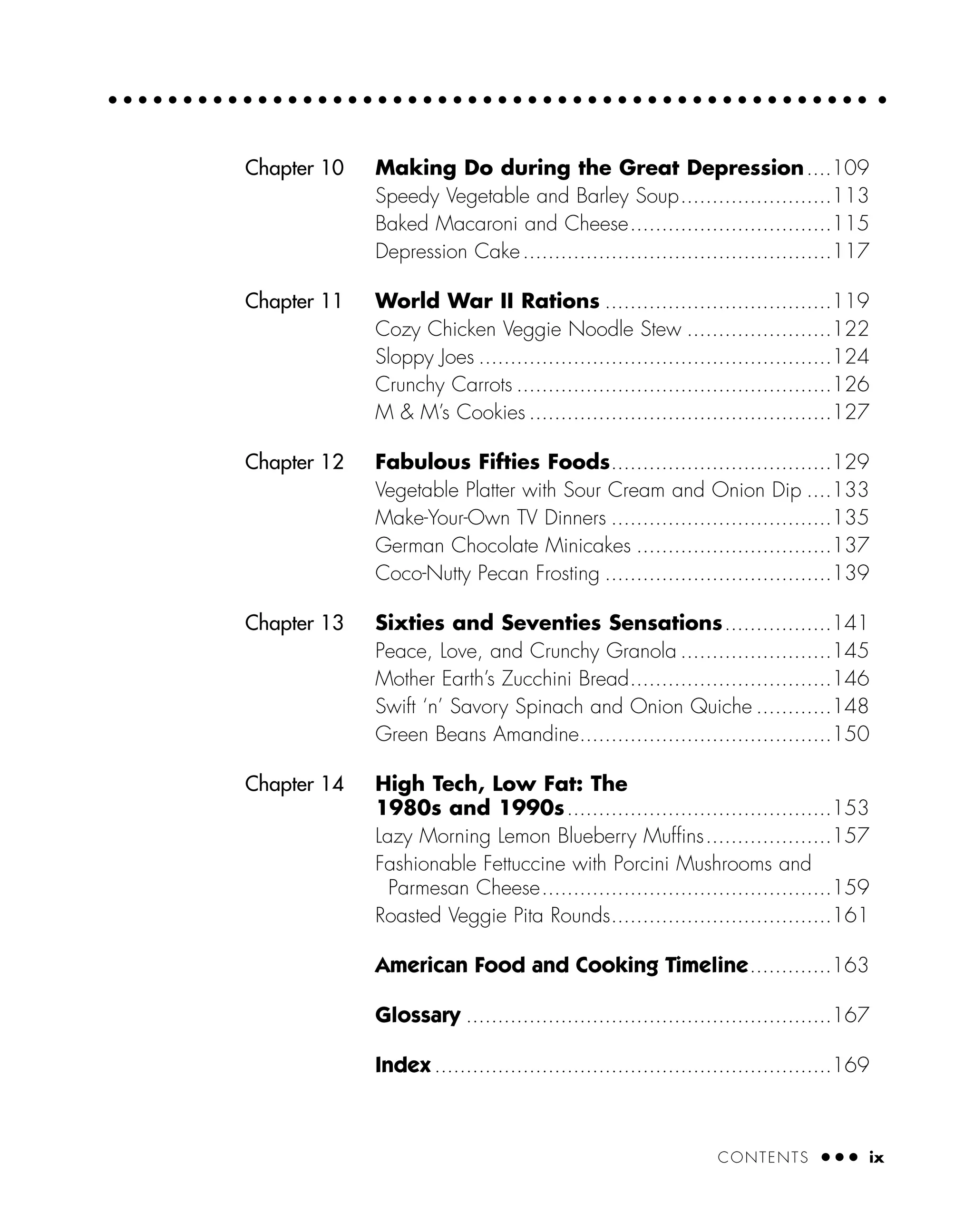 CONTENTS ● ● ● ix
Chapter 10 Making Do during the Great Depression....109
Speedy Vegetable and Barley Soup........................113
Baked Macaroni and Cheese................................115
Depression Cake.................................................117
Chapter 11 World War II Rations ....................................119
Cozy Chicken Veggie Noodle Stew .......................122
Sloppy Joes ........................................................124
Crunchy Carrots ..................................................126
M & M’s Cookies ................................................127
Chapter 12 Fabulous Fifties Foods...................................129
Vegetable Platter with Sour Cream and Onion Dip ....133
Make-Your-Own TV Dinners ...................................135
German Chocolate Minicakes ...............................137
Coco-Nutty Pecan Frosting ....................................139
Chapter 13 Sixties and Seventies Sensations.................141
Peace, Love, and Crunchy Granola ........................145
Mother Earth’s Zucchini Bread................................146
Swift ‘n’ Savory Spinach and Onion Quiche ............148
Green Beans Amandine........................................150
Chapter 14 High Tech, Low Fat: The
1980s and 1990s..........................................153
Lazy Morning Lemon Blueberry Muffins....................157
Fashionable Fettuccine with Porcini Mushrooms and
Parmesan Cheese..............................................159
Roasted Veggie Pita Rounds...................................161
American Food and Cooking Timeline.............163
Glossary ..........................................................167
Index ...............................................................169
 