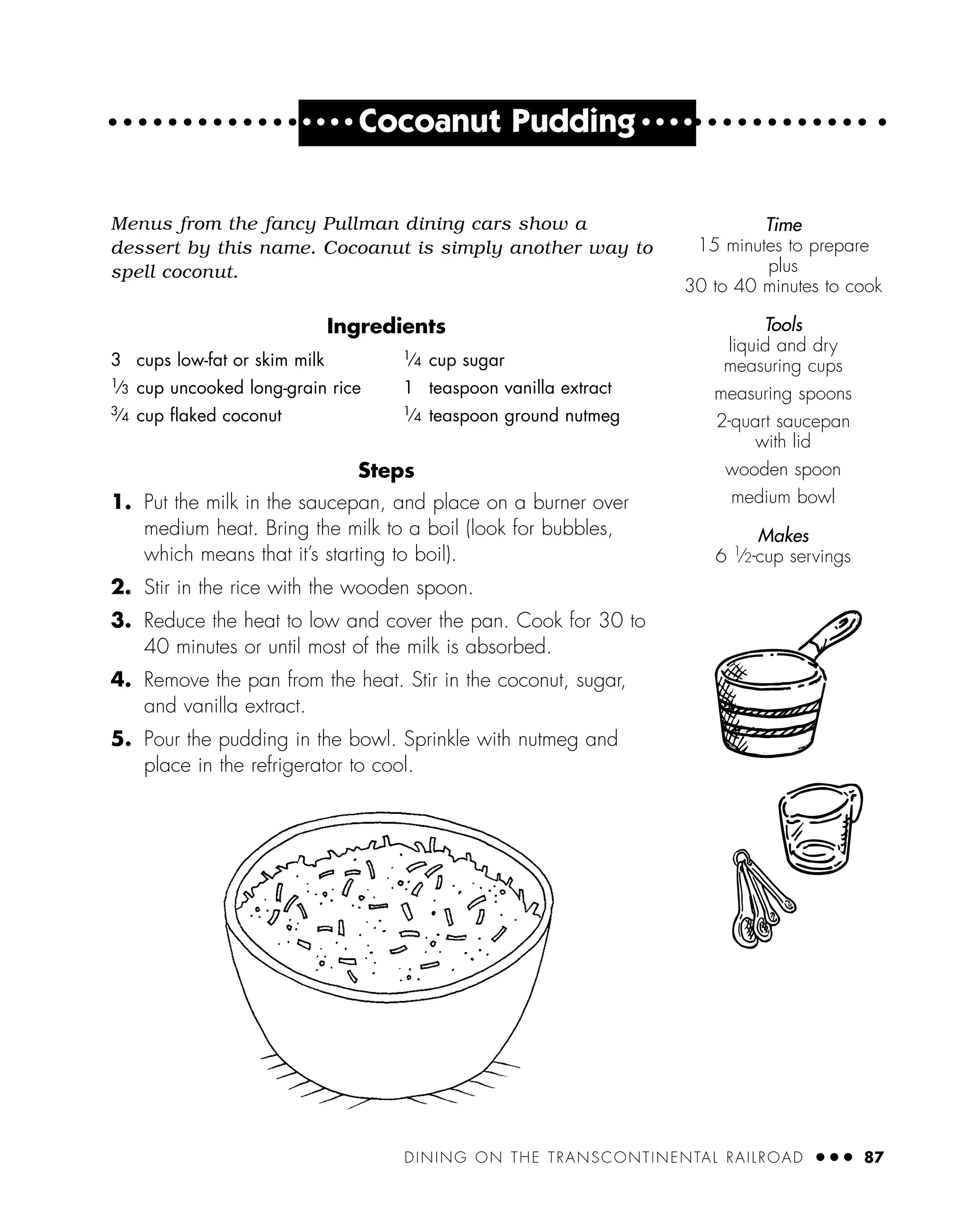 DINING ON THE TRANSCONTINENTAL RAILROAD ● ● ● 87
● ● ● ●
Cocoanut Pudding ● ● ● ●
Menus from the fancy Pullman dining cars show a
dessert by this name. Cocoanut is simply another way to
spell coconut.
Ingredients
Steps
1. Put the milk in the saucepan, and place on a burner over
medium heat. Bring the milk to a boil (look for bubbles,
which means that it’s starting to boil).
2. Stir in the rice with the wooden spoon.
3. Reduce the heat to low and cover the pan. Cook for 30 to
40 minutes or until most of the milk is absorbed.
4. Remove the pan from the heat. Stir in the coconut, sugar,
and vanilla extract.
5. Pour the pudding in the bowl. Sprinkle with nutmeg and
place in the refrigerator to cool.
3 cups low-fat or skim milk
1⁄3 cup uncooked long-grain rice
3⁄4 cup ﬂaked coconut
1⁄4 cup sugar
1 teaspoon vanilla extract
1⁄4 teaspoon ground nutmeg
Time
15 minutes to prepare
plus
30 to 40 minutes to cook
Tools
liquid and dry
measuring cups
measuring spoons
2-quart saucepan
with lid
wooden spoon
medium bowl
Makes
6 1
⁄2-cup servings
 