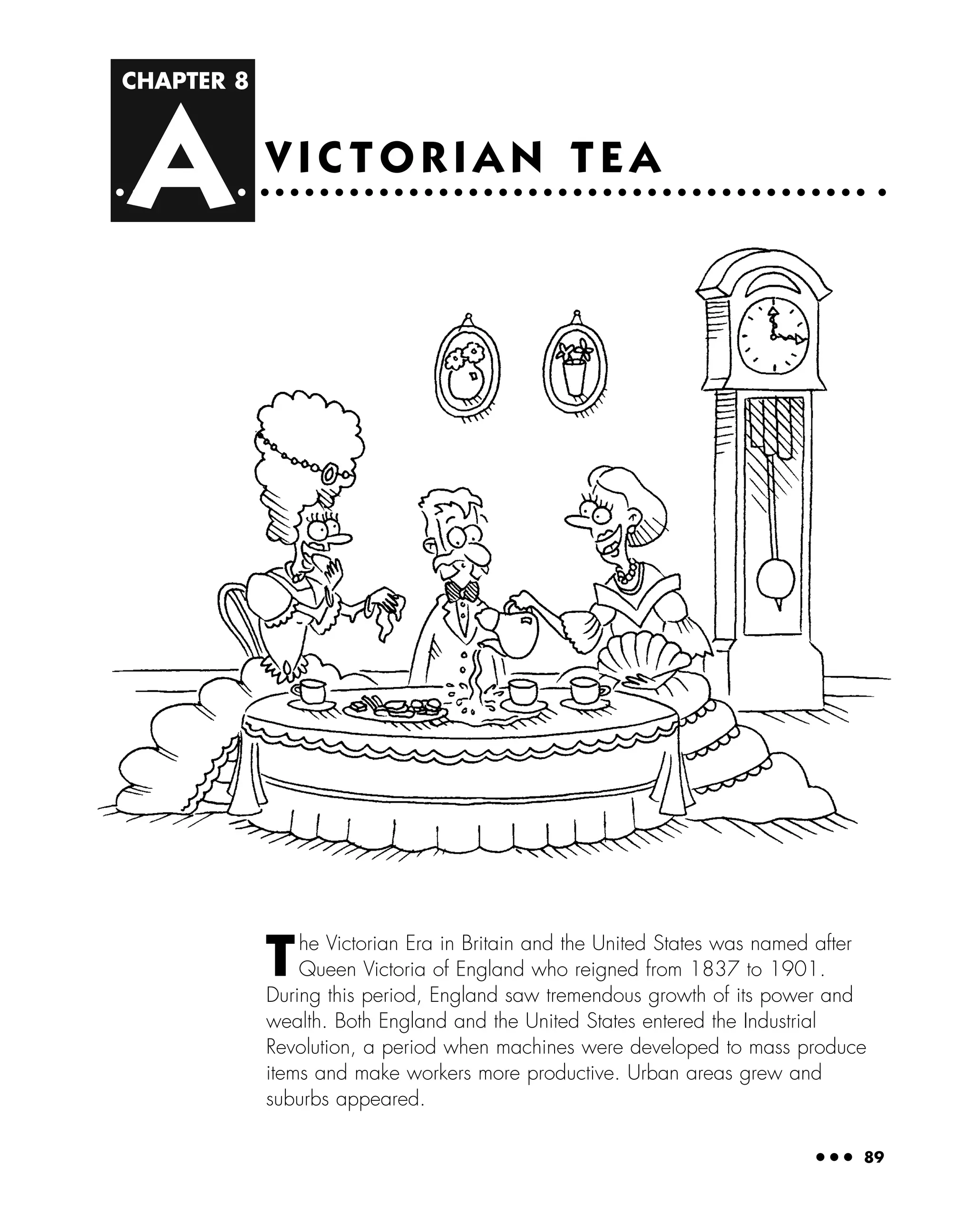 CHAPTER 8
A
● ● ● 89
V I C T O R I A N T E A
The Victorian Era in Britain and the United States was named after
Queen Victoria of England who reigned from 1837 to 1901.
During this period, England saw tremendous growth of its power and
wealth. Both England and the United States entered the Industrial
Revolution, a period when machines were developed to mass produce
items and make workers more productive. Urban areas grew and
suburbs appeared.
 