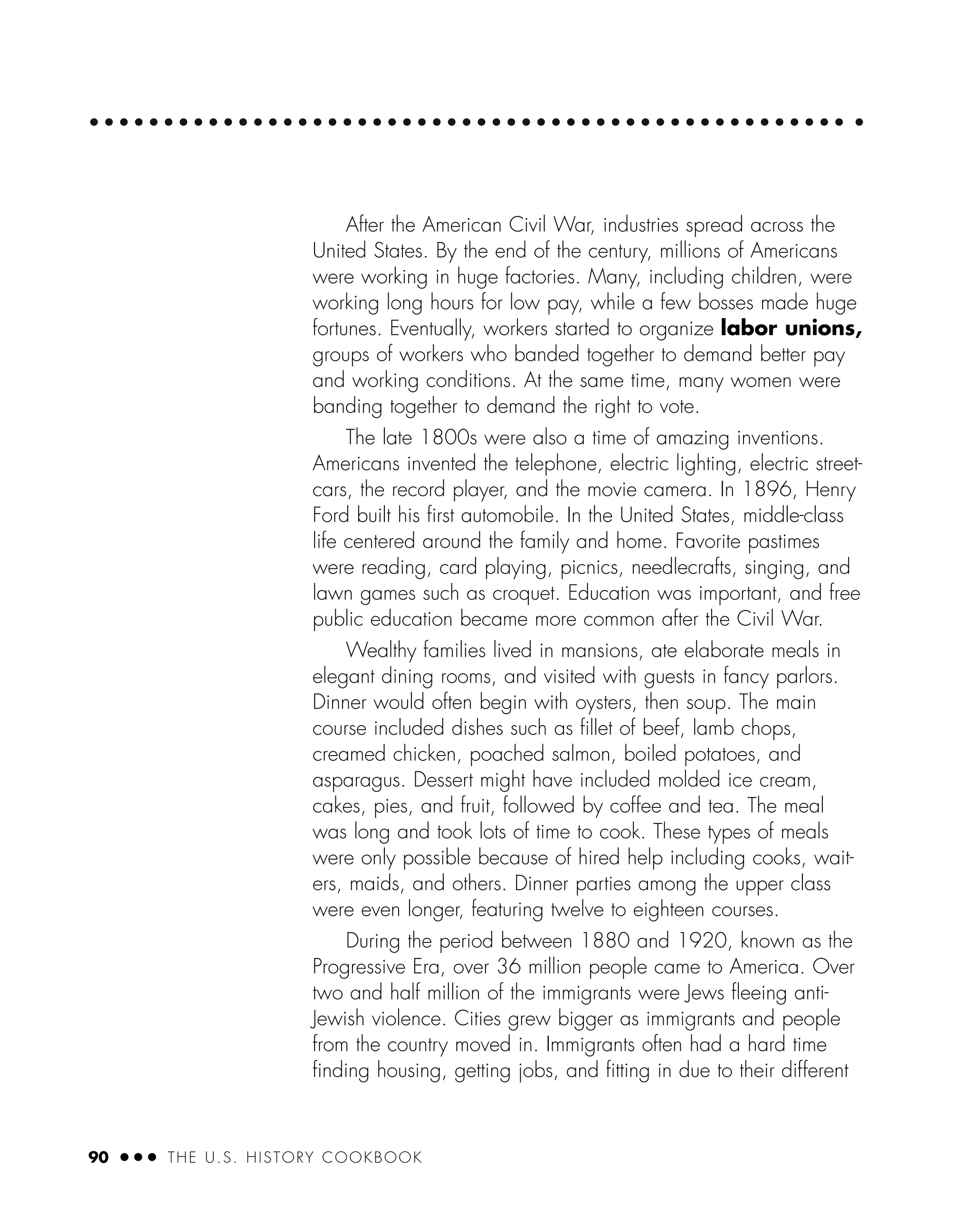 90 ● ● ● THE U.S. HISTORY COOKBOOK
After the American Civil War, industries spread across the
United States. By the end of the century, millions of Americans
were working in huge factories. Many, including children, were
working long hours for low pay, while a few bosses made huge
fortunes. Eventually, workers started to organize labor unions,
groups of workers who banded together to demand better pay
and working conditions. At the same time, many women were
banding together to demand the right to vote.
The late 1800s were also a time of amazing inventions.
Americans invented the telephone, electric lighting, electric street-
cars, the record player, and the movie camera. In 1896, Henry
Ford built his ﬁrst automobile. In the United States, middle-class
life centered around the family and home. Favorite pastimes
were reading, card playing, picnics, needlecrafts, singing, and
lawn games such as croquet. Education was important, and free
public education became more common after the Civil War.
Wealthy families lived in mansions, ate elaborate meals in
elegant dining rooms, and visited with guests in fancy parlors.
Dinner would often begin with oysters, then soup. The main
course included dishes such as ﬁllet of beef, lamb chops,
creamed chicken, poached salmon, boiled potatoes, and
asparagus. Dessert might have included molded ice cream,
cakes, pies, and fruit, followed by coffee and tea. The meal
was long and took lots of time to cook. These types of meals
were only possible because of hired help including cooks, wait-
ers, maids, and others. Dinner parties among the upper class
were even longer, featuring twelve to eighteen courses.
During the period between 1880 and 1920, known as the
Progressive Era, over 36 million people came to America. Over
two and half million of the immigrants were Jews ﬂeeing anti-
Jewish violence. Cities grew bigger as immigrants and people
from the country moved in. Immigrants often had a hard time
ﬁnding housing, getting jobs, and ﬁtting in due to their different
 
