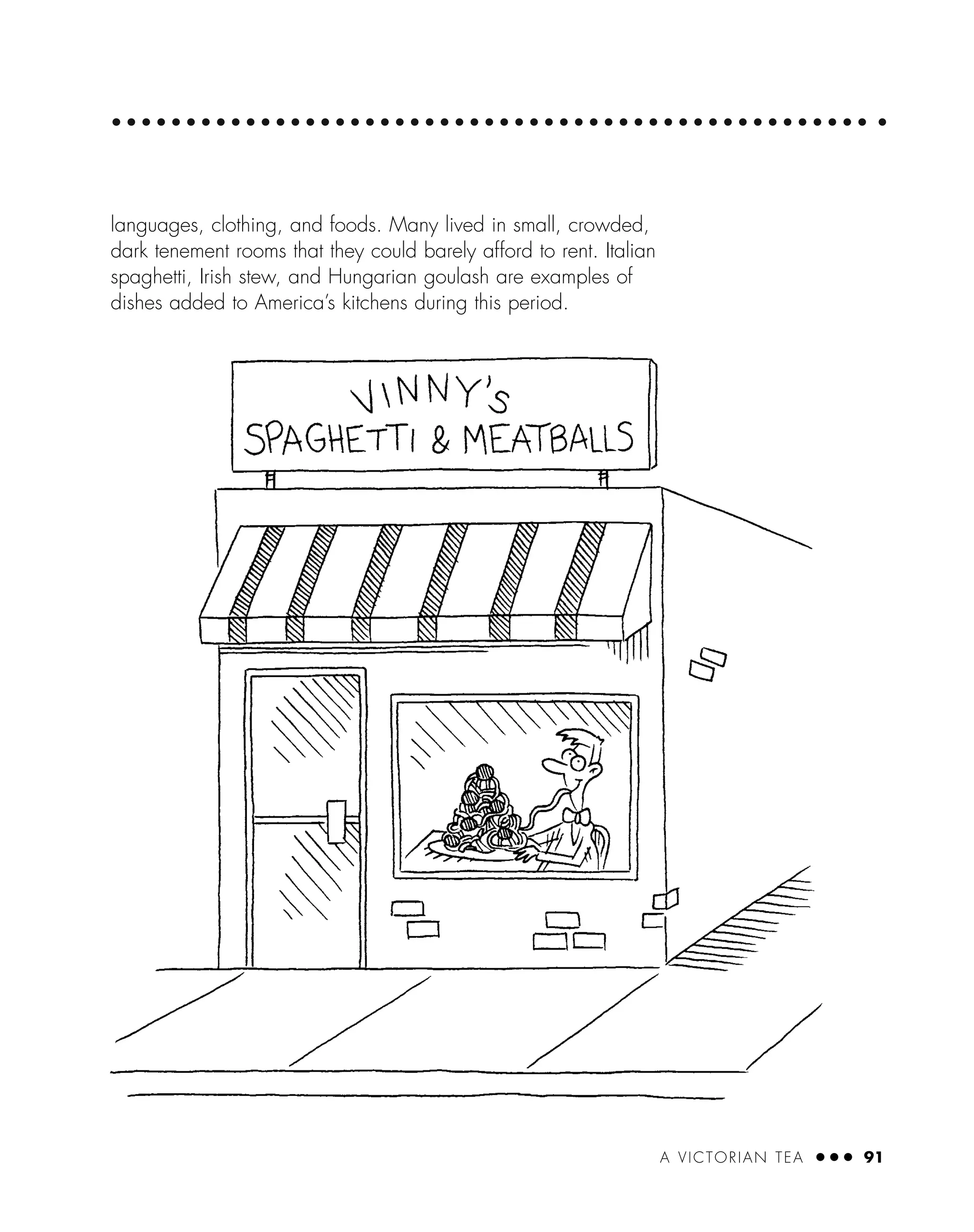 A VICTORIAN TEA ● ● ● 91
languages, clothing, and foods. Many lived in small, crowded,
dark tenement rooms that they could barely afford to rent. Italian
spaghetti, Irish stew, and Hungarian goulash are examples of
dishes added to America’s kitchens during this period.
 