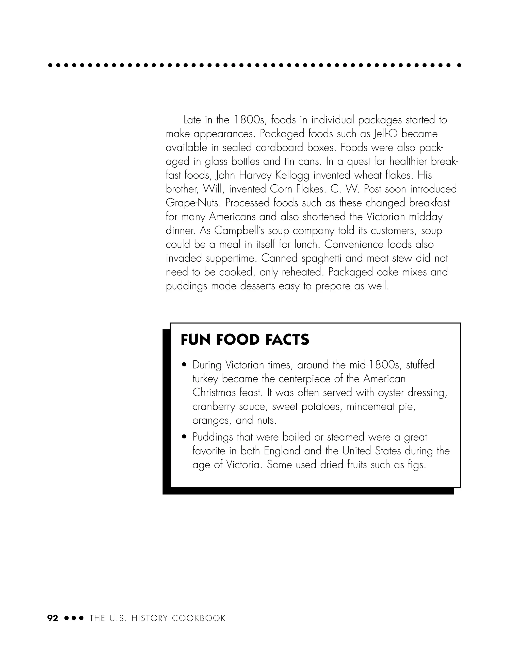 92 ● ● ● THE U.S. HISTORY COOKBOOK
Late in the 1800s, foods in individual packages started to
make appearances. Packaged foods such as Jell-O became
available in sealed cardboard boxes. Foods were also pack-
aged in glass bottles and tin cans. In a quest for healthier break-
fast foods, John Harvey Kellogg invented wheat ﬂakes. His
brother, Will, invented Corn Flakes. C. W. Post soon introduced
Grape-Nuts. Processed foods such as these changed breakfast
for many Americans and also shortened the Victorian midday
dinner. As Campbell’s soup company told its customers, soup
could be a meal in itself for lunch. Convenience foods also
invaded suppertime. Canned spaghetti and meat stew did not
need to be cooked, only reheated. Packaged cake mixes and
puddings made desserts easy to prepare as well.
FUN FOOD FACTS
• During Victorian times, around the mid-1800s, stuffed
turkey became the centerpiece of the American
Christmas feast. It was often served with oyster dressing,
cranberry sauce, sweet potatoes, mincemeat pie,
oranges, and nuts.
• Puddings that were boiled or steamed were a great
favorite in both England and the United States during the
age of Victoria. Some used dried fruits such as ﬁgs.
 