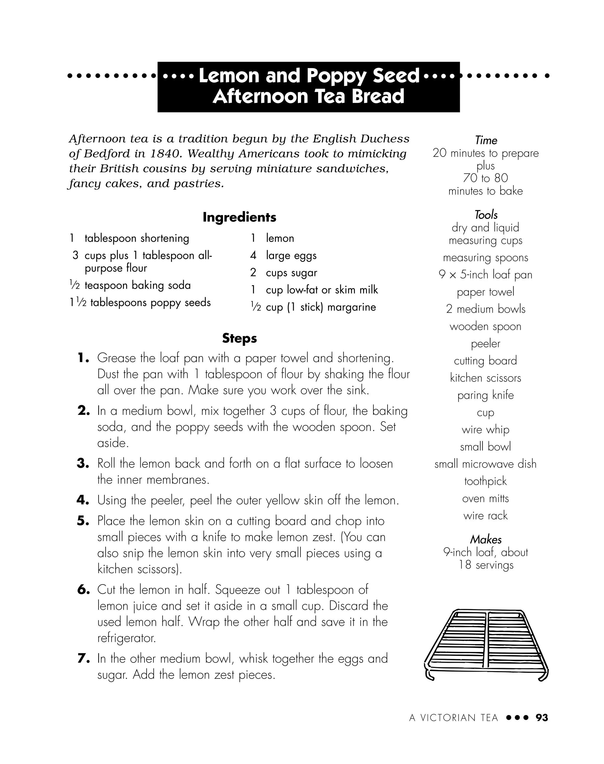 A VICTORIAN TEA ● ● ● 93
● ● ● ●
Lemon and Poppy Seed ● ● ● ●
Afternoon Tea Bread
Afternoon tea is a tradition begun by the English Duchess
of Bedford in 1840. Wealthy Americans took to mimicking
their British cousins by serving miniature sandwiches,
fancy cakes, and pastries.
Ingredients
Steps
1. Grease the loaf pan with a paper towel and shortening.
Dust the pan with 1 tablespoon of ﬂour by shaking the ﬂour
all over the pan. Make sure you work over the sink.
2. In a medium bowl, mix together 3 cups of ﬂour, the baking
soda, and the poppy seeds with the wooden spoon. Set
aside.
3. Roll the lemon back and forth on a ﬂat surface to loosen
the inner membranes.
4. Using the peeler, peel the outer yellow skin off the lemon.
5. Place the lemon skin on a cutting board and chop into
small pieces with a knife to make lemon zest. (You can
also snip the lemon skin into very small pieces using a
kitchen scissors).
6. Cut the lemon in half. Squeeze out 1 tablespoon of
lemon juice and set it aside in a small cup. Discard the
used lemon half. Wrap the other half and save it in the
refrigerator.
7. In the other medium bowl, whisk together the eggs and
sugar. Add the lemon zest pieces.
1 tablespoon shortening
3 cups plus 1 tablespoon all-
purpose ﬂour
1
⁄2 teaspoon baking soda
11
⁄2 tablespoons poppy seeds
1 lemon
4 large eggs
2 cups sugar
1 cup low-fat or skim milk
1
⁄2 cup (1 stick) margarine
Time
20 minutes to prepare
plus
70 to 80
minutes to bake
Tools
dry and liquid
measuring cups
measuring spoons
9 × 5-inch loaf pan
paper towel
2 medium bowls
wooden spoon
peeler
cutting board
kitchen scissors
paring knife
cup
wire whip
small bowl
small microwave dish
toothpick
oven mitts
wire rack
Makes
9-inch loaf, about
18 servings
 