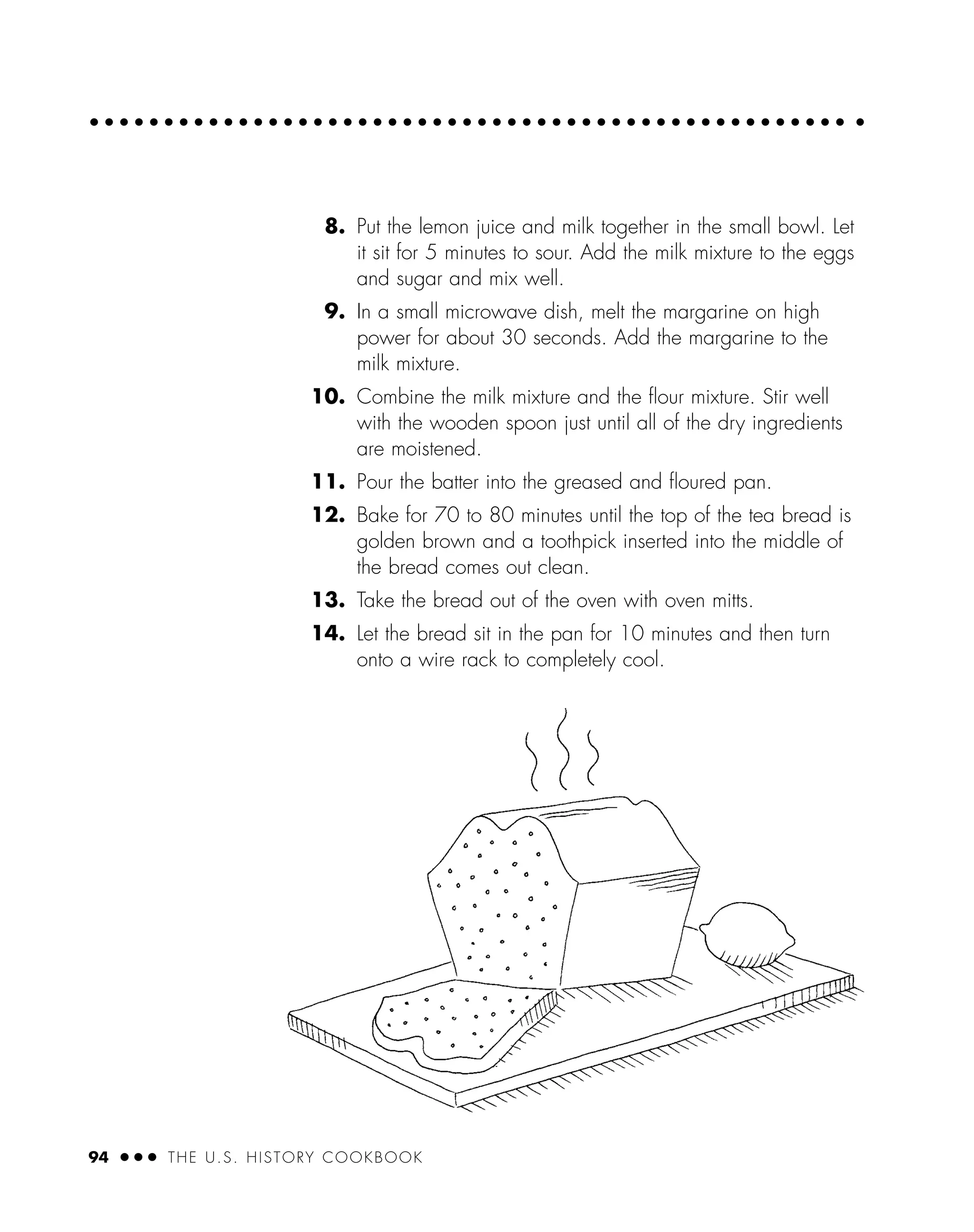 8. Put the lemon juice and milk together in the small bowl. Let
it sit for 5 minutes to sour. Add the milk mixture to the eggs
and sugar and mix well.
9. In a small microwave dish, melt the margarine on high
power for about 30 seconds. Add the margarine to the
milk mixture.
10. Combine the milk mixture and the ﬂour mixture. Stir well
with the wooden spoon just until all of the dry ingredients
are moistened.
11. Pour the batter into the greased and ﬂoured pan.
12. Bake for 70 to 80 minutes until the top of the tea bread is
golden brown and a toothpick inserted into the middle of
the bread comes out clean.
13. Take the bread out of the oven with oven mitts.
14. Let the bread sit in the pan for 10 minutes and then turn
onto a wire rack to completely cool.
94 ● ● ● THE U.S. HISTORY COOKBOOK
 
