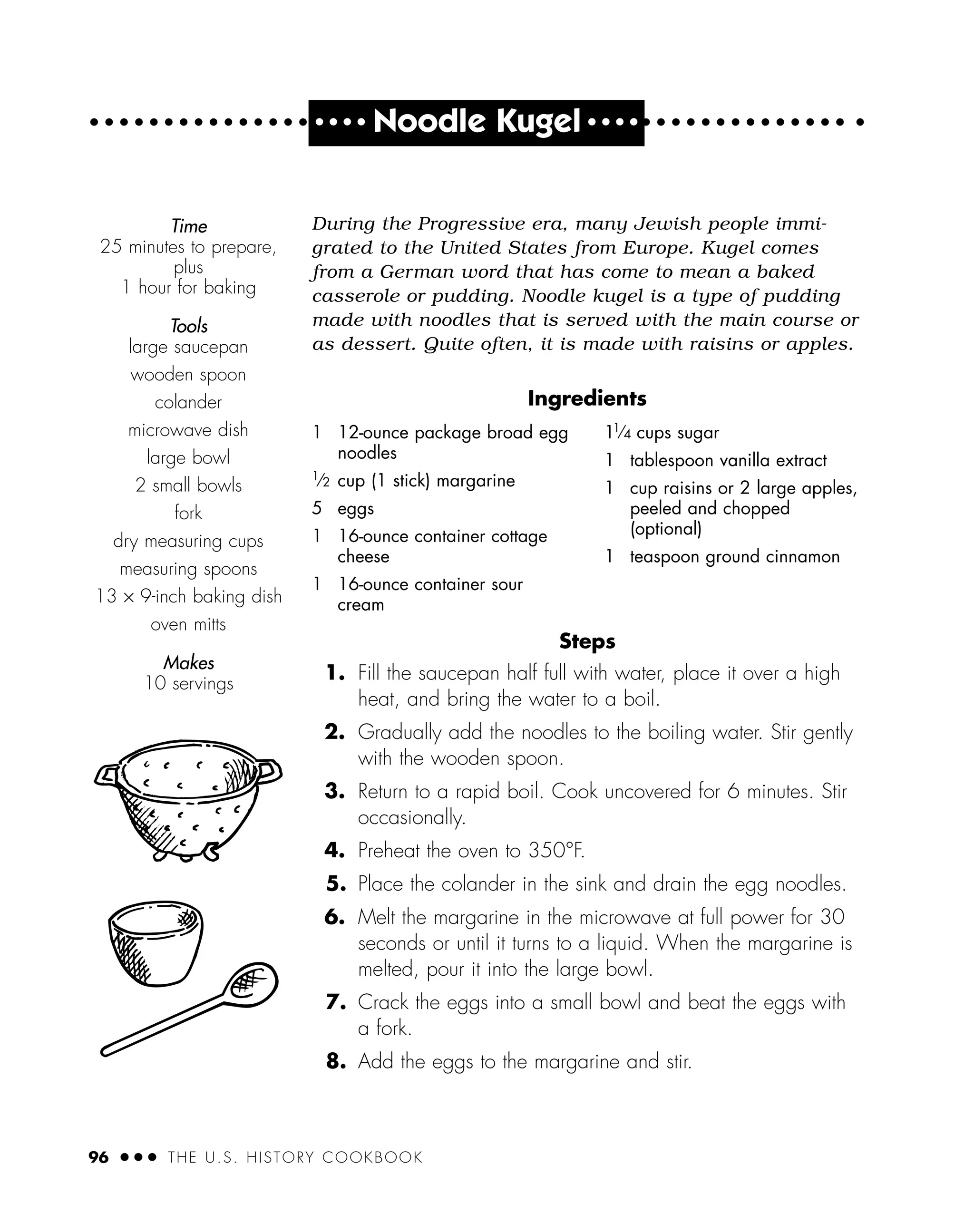 During the Progressive era, many Jewish people immi-
grated to the United States from Europe. Kugel comes
from a German word that has come to mean a baked
casserole or pudding. Noodle kugel is a type of pudding
made with noodles that is served with the main course or
as dessert. Quite often, it is made with raisins or apples.
Ingredients
Steps
1. Fill the saucepan half full with water, place it over a high
heat, and bring the water to a boil.
2. Gradually add the noodles to the boiling water. Stir gently
with the wooden spoon.
3. Return to a rapid boil. Cook uncovered for 6 minutes. Stir
occasionally.
4. Preheat the oven to 350°F.
5. Place the colander in the sink and drain the egg noodles.
6. Melt the margarine in the microwave at full power for 30
seconds or until it turns to a liquid. When the margarine is
melted, pour it into the large bowl.
7. Crack the eggs into a small bowl and beat the eggs with
a fork.
8. Add the eggs to the margarine and stir.
Time
25 minutes to prepare,
plus
1 hour for baking
Tools
large saucepan
wooden spoon
colander
microwave dish
large bowl
2 small bowls
fork
dry measuring cups
measuring spoons
13 × 9-inch baking dish
oven mitts
Makes
10 servings
96 ● ● ● THE U.S. HISTORY COOKBOOK
1 12-ounce package broad egg
noodles
1
⁄2 cup (1 stick) margarine
5 eggs
1 16-ounce container cottage
cheese
1 16-ounce container sour
cream
11
⁄4 cups sugar
1 tablespoon vanilla extract
1 cup raisins or 2 large apples,
peeled and chopped
(optional)
1 teaspoon ground cinnamon
● ● ● ●
Noodle Kugel ● ● ● ●
 