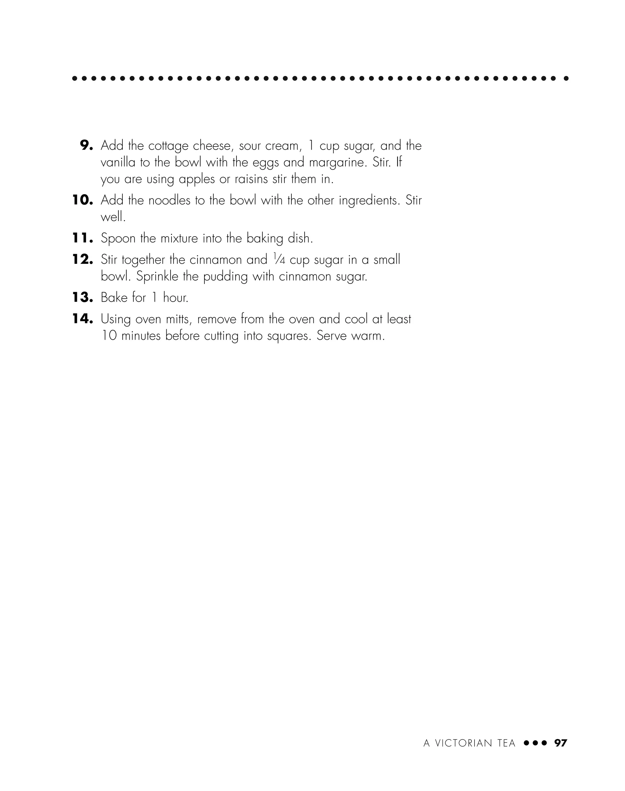9. Add the cottage cheese, sour cream, 1 cup sugar, and the
vanilla to the bowl with the eggs and margarine. Stir. If
you are using apples or raisins stir them in.
10. Add the noodles to the bowl with the other ingredients. Stir
well.
11. Spoon the mixture into the baking dish.
12. Stir together the cinnamon and 1
⁄4 cup sugar in a small
bowl. Sprinkle the pudding with cinnamon sugar.
13. Bake for 1 hour.
14. Using oven mitts, remove from the oven and cool at least
10 minutes before cutting into squares. Serve warm.
A VICTORIAN TEA ● ● ● 97
 