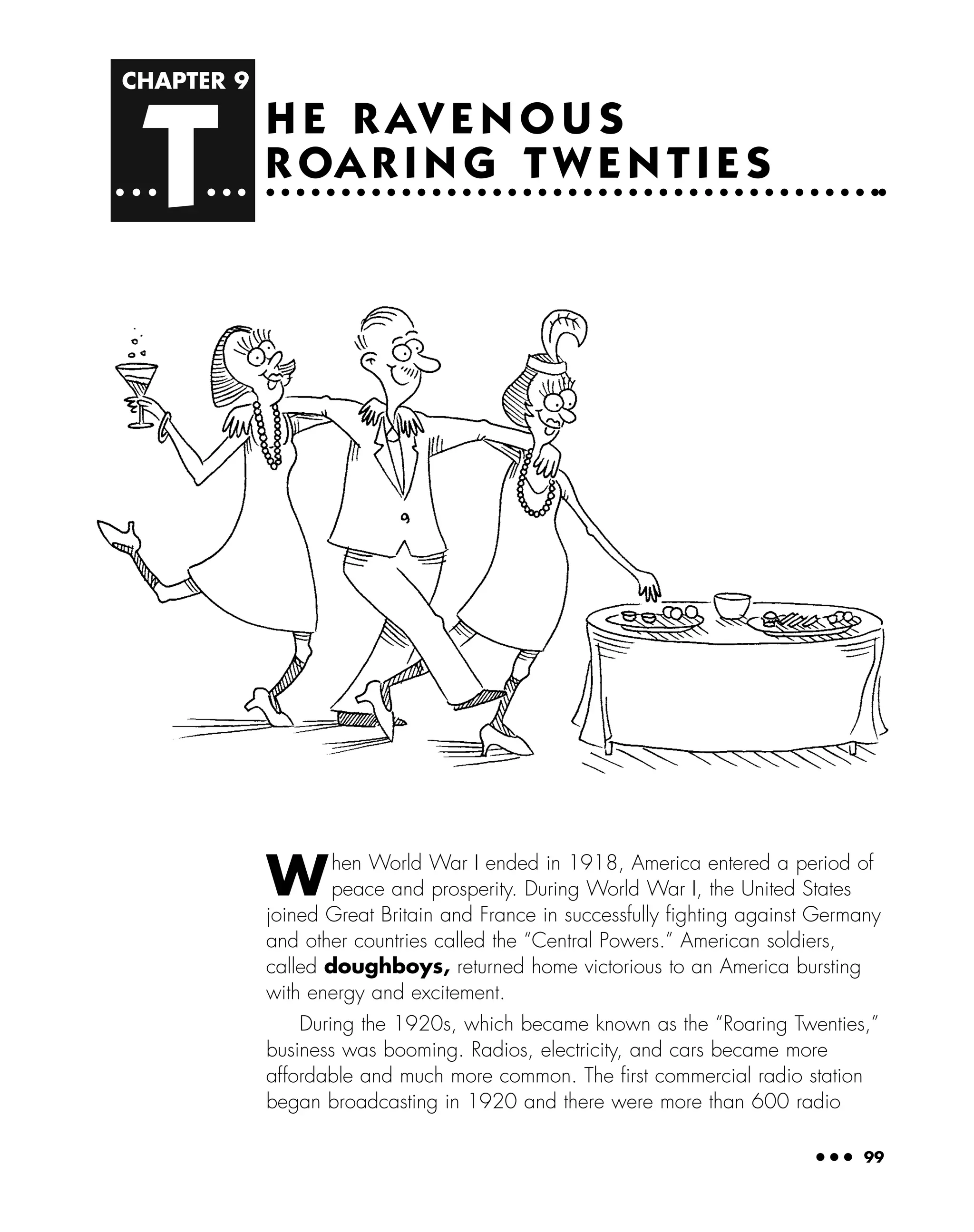 CHAPTER 9
T
● ● ● 99
H E R AV E N O U S
R OA R I N G T W E N T I E S
When World War I ended in 1918, America entered a period of
peace and prosperity. During World War I, the United States
joined Great Britain and France in successfully ﬁghting against Germany
and other countries called the “Central Powers.” American soldiers,
called doughboys, returned home victorious to an America bursting
with energy and excitement.
During the 1920s, which became known as the “Roaring Twenties,”
business was booming. Radios, electricity, and cars became more
affordable and much more common. The ﬁrst commercial radio station
began broadcasting in 1920 and there were more than 600 radio
 