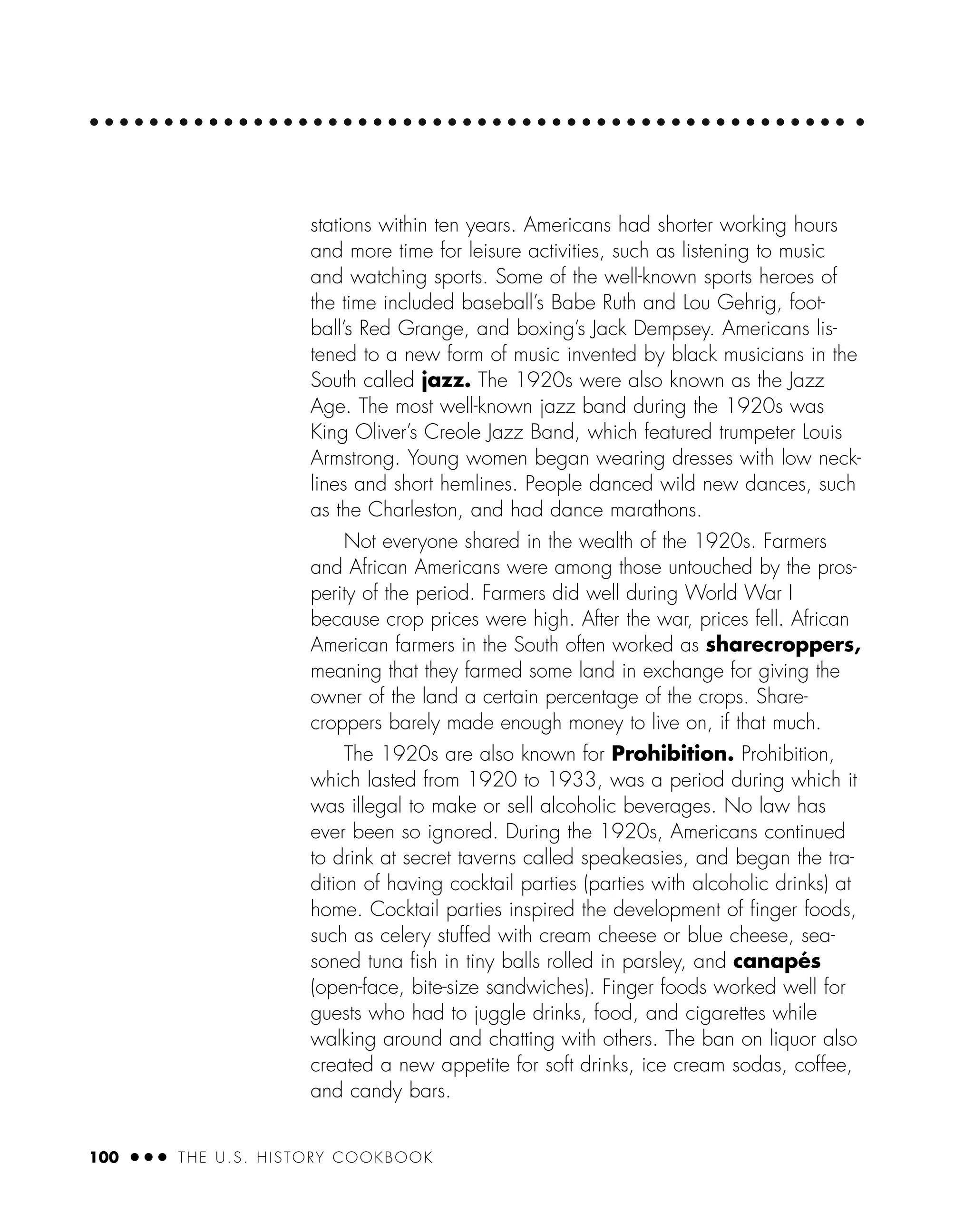 100 ● ● ● THE U.S. HISTORY COOKBOOK
stations within ten years. Americans had shorter working hours
and more time for leisure activities, such as listening to music
and watching sports. Some of the well-known sports heroes of
the time included baseball’s Babe Ruth and Lou Gehrig, foot-
ball’s Red Grange, and boxing’s Jack Dempsey. Americans lis-
tened to a new form of music invented by black musicians in the
South called jazz. The 1920s were also known as the Jazz
Age. The most well-known jazz band during the 1920s was
King Oliver’s Creole Jazz Band, which featured trumpeter Louis
Armstrong. Young women began wearing dresses with low neck-
lines and short hemlines. People danced wild new dances, such
as the Charleston, and had dance marathons.
Not everyone shared in the wealth of the 1920s. Farmers
and African Americans were among those untouched by the pros-
perity of the period. Farmers did well during World War I
because crop prices were high. After the war, prices fell. African
American farmers in the South often worked as sharecroppers,
meaning that they farmed some land in exchange for giving the
owner of the land a certain percentage of the crops. Share-
croppers barely made enough money to live on, if that much.
The 1920s are also known for Prohibition. Prohibition,
which lasted from 1920 to 1933, was a period during which it
was illegal to make or sell alcoholic beverages. No law has
ever been so ignored. During the 1920s, Americans continued
to drink at secret taverns called speakeasies, and began the tra-
dition of having cocktail parties (parties with alcoholic drinks) at
home. Cocktail parties inspired the development of ﬁnger foods,
such as celery stuffed with cream cheese or blue cheese, sea-
soned tuna ﬁsh in tiny balls rolled in parsley, and canapés
(open-face, bite-size sandwiches). Finger foods worked well for
guests who had to juggle drinks, food, and cigarettes while
walking around and chatting with others. The ban on liquor also
created a new appetite for soft drinks, ice cream sodas, coffee,
and candy bars.
 