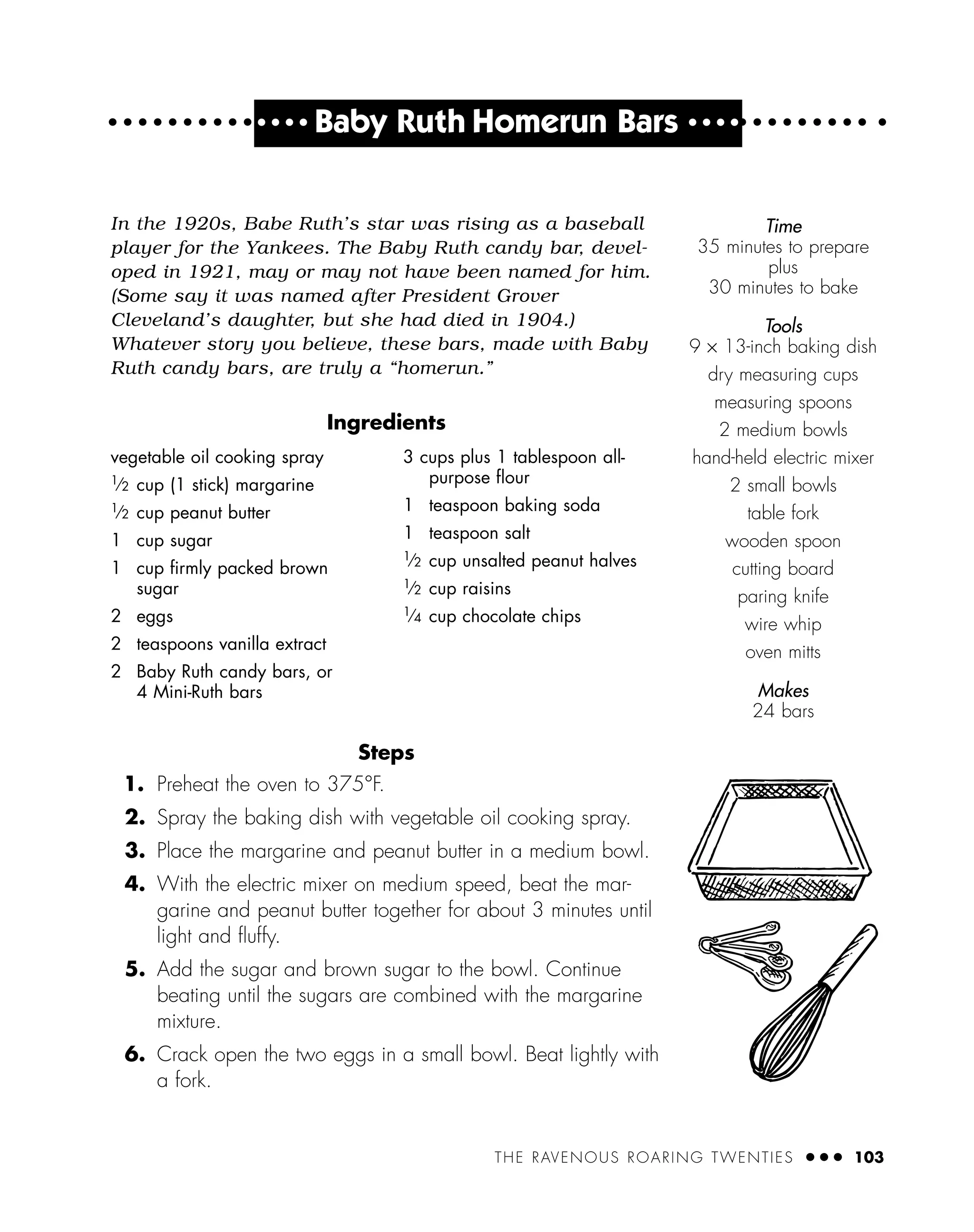 THE RAVENOUS ROARING TWENTIES ● ● ● 103
● ● ● ●
Baby Ruth Homerun Bars ● ● ● ●
In the 1920s, Babe Ruth’s star was rising as a baseball
player for the Yankees. The Baby Ruth candy bar, devel-
oped in 1921, may or may not have been named for him.
(Some say it was named after President Grover
Cleveland’s daughter, but she had died in 1904.)
Whatever story you believe, these bars, made with Baby
Ruth candy bars, are truly a “homerun.”
Ingredients
Steps
1. Preheat the oven to 375°F.
2. Spray the baking dish with vegetable oil cooking spray.
3. Place the margarine and peanut butter in a medium bowl.
4. With the electric mixer on medium speed, beat the mar-
garine and peanut butter together for about 3 minutes until
light and ﬂuffy.
5. Add the sugar and brown sugar to the bowl. Continue
beating until the sugars are combined with the margarine
mixture.
6. Crack open the two eggs in a small bowl. Beat lightly with
a fork.
vegetable oil cooking spray
1
⁄2 cup (1 stick) margarine
1
⁄2 cup peanut butter
1 cup sugar
1 cup ﬁrmly packed brown
sugar
2 eggs
2 teaspoons vanilla extract
2 Baby Ruth candy bars, or
4 Mini-Ruth bars
3 cups plus 1 tablespoon all-
purpose ﬂour
1 teaspoon baking soda
1 teaspoon salt
1
⁄2 cup unsalted peanut halves
1
⁄2 cup raisins
1
⁄4 cup chocolate chips
Time
35 minutes to prepare
plus
30 minutes to bake
Tools
9 × 13-inch baking dish
dry measuring cups
measuring spoons
2 medium bowls
hand-held electric mixer
2 small bowls
table fork
wooden spoon
cutting board
paring knife
wire whip
oven mitts
Makes
24 bars
 