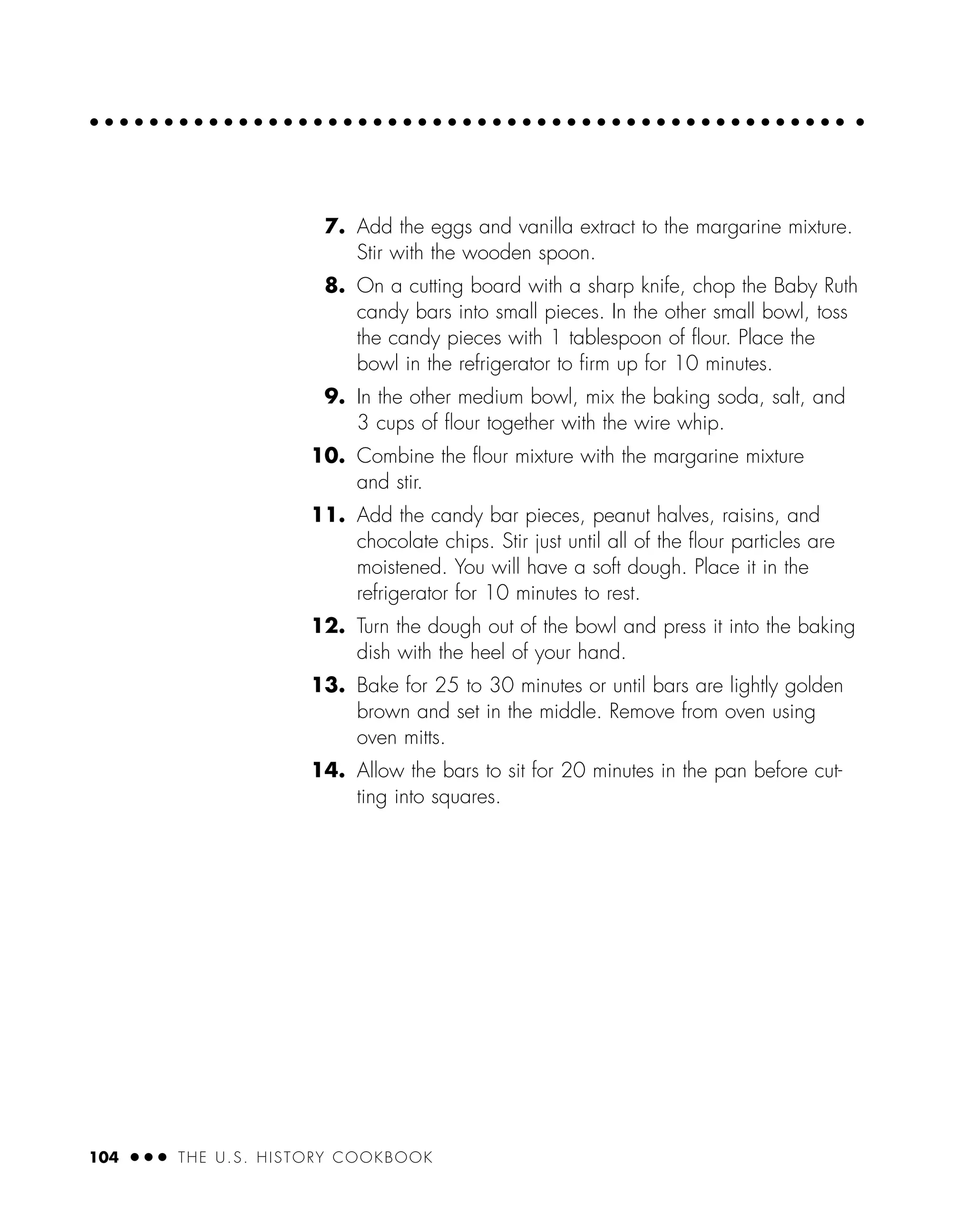7. Add the eggs and vanilla extract to the margarine mixture.
Stir with the wooden spoon.
8. On a cutting board with a sharp knife, chop the Baby Ruth
candy bars into small pieces. In the other small bowl, toss
the candy pieces with 1 tablespoon of ﬂour. Place the
bowl in the refrigerator to ﬁrm up for 10 minutes.
9. In the other medium bowl, mix the baking soda, salt, and
3 cups of ﬂour together with the wire whip.
10. Combine the ﬂour mixture with the margarine mixture
and stir.
11. Add the candy bar pieces, peanut halves, raisins, and
chocolate chips. Stir just until all of the ﬂour particles are
moistened. You will have a soft dough. Place it in the
refrigerator for 10 minutes to rest.
12. Turn the dough out of the bowl and press it into the baking
dish with the heel of your hand.
13. Bake for 25 to 30 minutes or until bars are lightly golden
brown and set in the middle. Remove from oven using
oven mitts.
14. Allow the bars to sit for 20 minutes in the pan before cut-
ting into squares.
104 ● ● ● THE U.S. HISTORY COOKBOOK
 