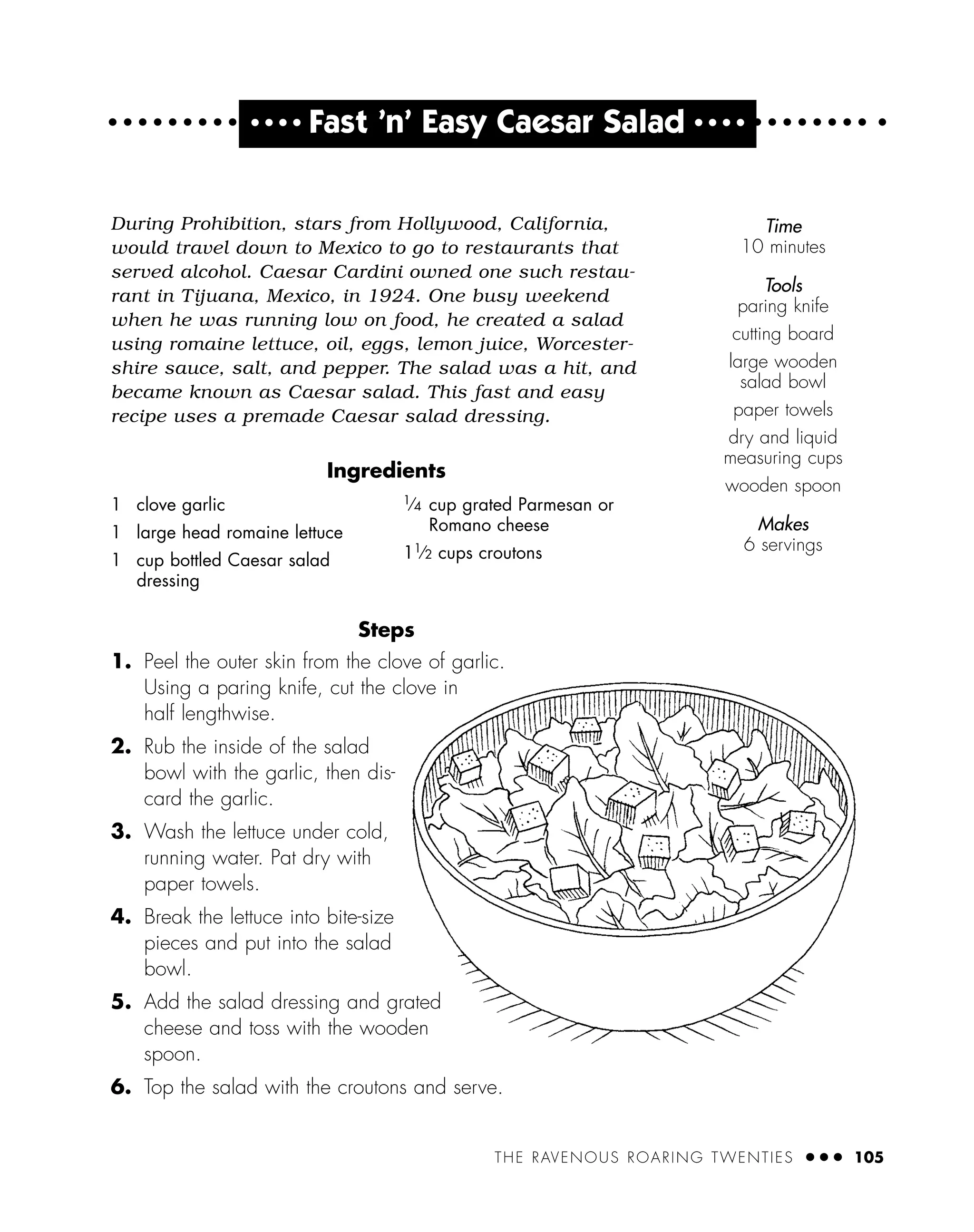 THE RAVENOUS ROARING TWENTIES ● ● ● 105
● ● ● ●
Fast ’n’ Easy Caesar Salad ● ● ● ●
During Prohibition, stars from Hollywood, California,
would travel down to Mexico to go to restaurants that
served alcohol. Caesar Cardini owned one such restau-
rant in Tijuana, Mexico, in 1924. One busy weekend
when he was running low on food, he created a salad
using romaine lettuce, oil, eggs, lemon juice, Worcester-
shire sauce, salt, and pepper. The salad was a hit, and
became known as Caesar salad. This fast and easy
recipe uses a premade Caesar salad dressing.
Ingredients
Steps
1. Peel the outer skin from the clove of garlic.
Using a paring knife, cut the clove in
half lengthwise.
2. Rub the inside of the salad
bowl with the garlic, then dis-
card the garlic.
3. Wash the lettuce under cold,
running water. Pat dry with
paper towels.
4. Break the lettuce into bite-size
pieces and put into the salad
bowl.
5. Add the salad dressing and grated
cheese and toss with the wooden
spoon.
6. Top the salad with the croutons and serve.
1 clove garlic
1 large head romaine lettuce
1 cup bottled Caesar salad
dressing
1
⁄4 cup grated Parmesan or
Romano cheese
11
⁄2 cups croutons
Time
10 minutes
Tools
paring knife
cutting board
large wooden
salad bowl
paper towels
dry and liquid
measuring cups
wooden spoon
Makes
6 servings
 