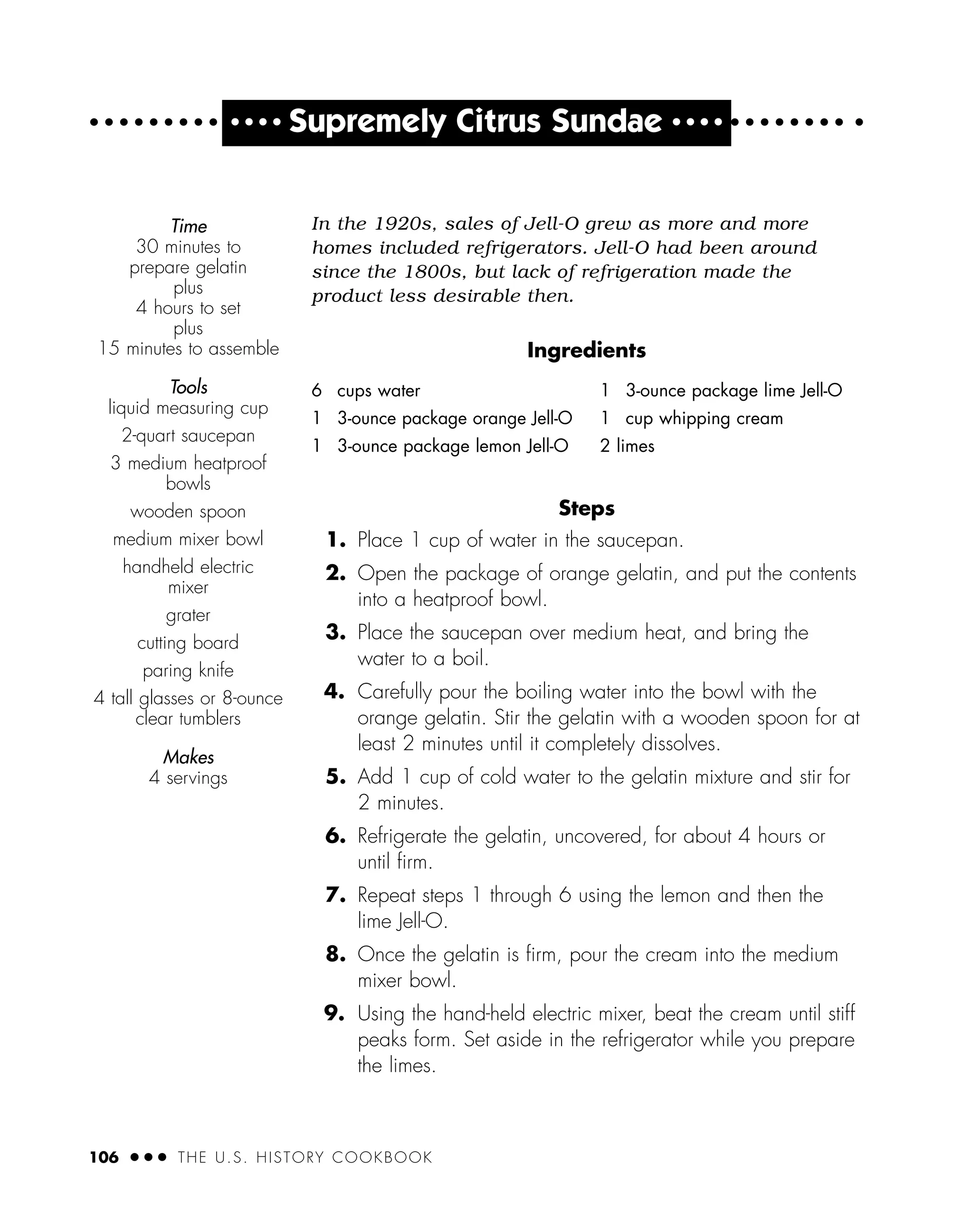 In the 1920s, sales of Jell-O grew as more and more
homes included refrigerators. Jell-O had been around
since the 1800s, but lack of refrigeration made the
product less desirable then.
Ingredients
Steps
1. Place 1 cup of water in the saucepan.
2. Open the package of orange gelatin, and put the contents
into a heatproof bowl.
3. Place the saucepan over medium heat, and bring the
water to a boil.
4. Carefully pour the boiling water into the bowl with the
orange gelatin. Stir the gelatin with a wooden spoon for at
least 2 minutes until it completely dissolves.
5. Add 1 cup of cold water to the gelatin mixture and stir for
2 minutes.
6. Refrigerate the gelatin, uncovered, for about 4 hours or
until ﬁrm.
7. Repeat steps 1 through 6 using the lemon and then the
lime Jell-O.
8. Once the gelatin is ﬁrm, pour the cream into the medium
mixer bowl.
9. Using the hand-held electric mixer, beat the cream until stiff
peaks form. Set aside in the refrigerator while you prepare
the limes.
Time
30 minutes to
prepare gelatin
plus
4 hours to set
plus
15 minutes to assemble
Tools
liquid measuring cup
2-quart saucepan
3 medium heatproof
bowls
wooden spoon
medium mixer bowl
handheld electric
mixer
grater
cutting board
paring knife
4 tall glasses or 8-ounce
clear tumblers
Makes
4 servings
106 ● ● ● THE U.S. HISTORY COOKBOOK
6 cups water
1 3-ounce package orange Jell-O
1 3-ounce package lemon Jell-O
1 3-ounce package lime Jell-O
1 cup whipping cream
2 limes
● ● ● ●
Supremely Citrus Sundae ● ● ● ●
 