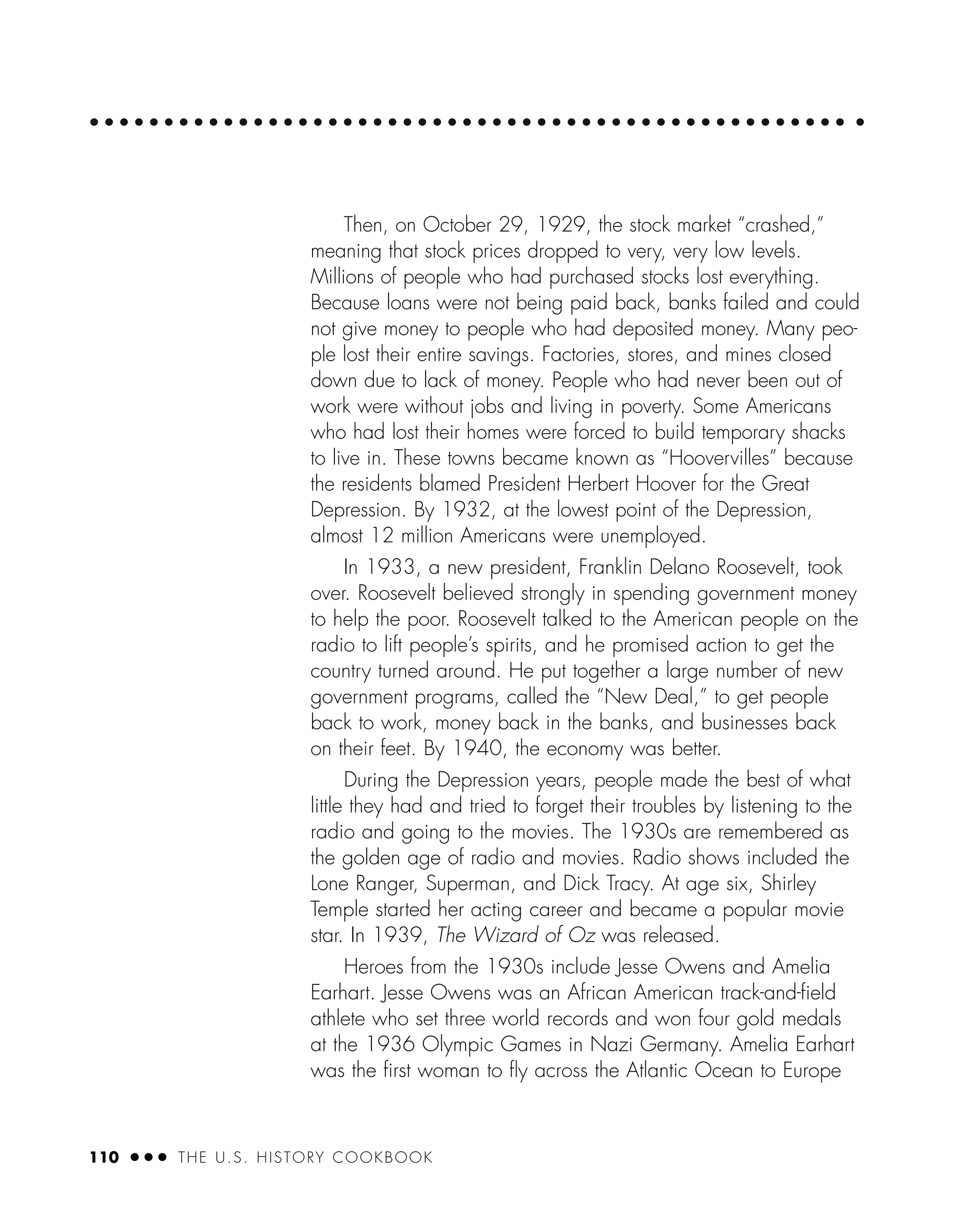 110 ● ● ● THE U.S. HISTORY COOKBOOK
Then, on October 29, 1929, the stock market “crashed,”
meaning that stock prices dropped to very, very low levels.
Millions of people who had purchased stocks lost everything.
Because loans were not being paid back, banks failed and could
not give money to people who had deposited money. Many peo-
ple lost their entire savings. Factories, stores, and mines closed
down due to lack of money. People who had never been out of
work were without jobs and living in poverty. Some Americans
who had lost their homes were forced to build temporary shacks
to live in. These towns became known as “Hoovervilles” because
the residents blamed President Herbert Hoover for the Great
Depression. By 1932, at the lowest point of the Depression,
almost 12 million Americans were unemployed.
In 1933, a new president, Franklin Delano Roosevelt, took
over. Roosevelt believed strongly in spending government money
to help the poor. Roosevelt talked to the American people on the
radio to lift people’s spirits, and he promised action to get the
country turned around. He put together a large number of new
government programs, called the “New Deal,” to get people
back to work, money back in the banks, and businesses back
on their feet. By 1940, the economy was better.
During the Depression years, people made the best of what
little they had and tried to forget their troubles by listening to the
radio and going to the movies. The 1930s are remembered as
the golden age of radio and movies. Radio shows included the
Lone Ranger, Superman, and Dick Tracy. At age six, Shirley
Temple started her acting career and became a popular movie
star. In 1939, The Wizard of Oz was released.
Heroes from the 1930s include Jesse Owens and Amelia
Earhart. Jesse Owens was an African American track-and-ﬁeld
athlete who set three world records and won four gold medals
at the 1936 Olympic Games in Nazi Germany. Amelia Earhart
was the ﬁrst woman to ﬂy across the Atlantic Ocean to Europe
 